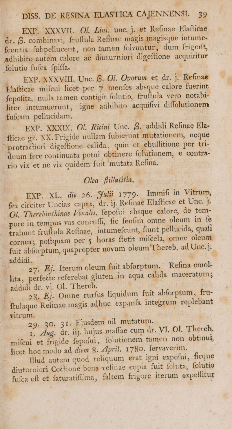 so EXP. XXXVIL. Of. Lini. unc. j. et Refinae Elafticae dr. 2. combinavi, fruftula Refinae magis magisque intume- fcentia fubpellucent, non tamen folvuntur, dum frigent, adhibito autem calore ac diuturniori digefione acquiritur folutio fufca fpifla.  b EXP. XXXVIII. Unc. f2. Ol. Ovorum et dr. j. Refinae Elaftcae mifcui licet per 7 menfes absque calore fuerint fepofita, nulla tamen contigit folutio, fruítula vero notabi- liter intumuerunt, igne adhibito acquiftvi diffolutionem fufcam pellucidam. s EXP. XXXIX. Ol. Ririni Unc. f. addidi Refinae Ela- fticae gr. XX. Frigide nullam fubierunt mutationem, neque ^ protractiori digeftione calida, quin et ebullitione per tri- duum fere continuata potui obtinere folutionem, e contra- rio vix et ne vix quidem fuit mutata Refina. Olea. flillatitia, . EXP. XL. die 26. Sul 1779. lmmifi in Vitrum, fex circiter Uncias capax, dr. ij. Refinae Elafticae et Unc. I | .QI. Therebinthinae l'enalis, fepofui absque calore, de tem- gore in tempus vas concuffi, fic fenfim omne oleum in fe trahunt fruftula Refinae, intumefcunt, fiunt pellucida, quafi cornea; poftquam per 5 horas ftetit mifcela, omne oleum fuit abforptum, quapropter novum oleum Thereb, ad Unc. J. . addidi. | : | 1 27. Ej. Iterum oleum fuit abforptum. Refina emol- lita, perfe&amp;e referebat gluten in aqua calida maceratum; addidi dr. vj. Ol. Thereb. um | 29. Ej. Omne rurfus liquidum fuit abforptum, fra- ftulaque Refinae magis adhuc expanfa integrum replebant vitrum. | | 29. 50. 3I. Ejusdem nil mutatum. i. Zdug. dr. iij. hujus maffae cum dr. VI. Ol. 'Thereb. mifcui et frigide fepofui, folutionem tamen non obtinui, licet hoc modo ad diem 8. Zfpril. 1780. fervaverim. ]llud autem quod reliquum erat igni expofui, ficque diuturniori Co&amp;tione bona-refinae copia fuit foluta, folutio fufca eft et faturatifima, faltem frigore iterum expellitur