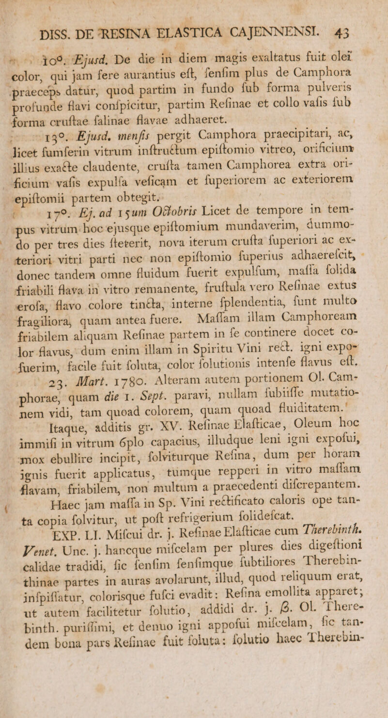 ^ ! DISS. DE RESINA ELASTICA CAJENNENSI. 43 Em J ^ 309. Ejud. De die in diem magis exaltatus fuit olei color, qui jam fere aurantius eft, fenfim plus de Camphora praeceps datur, quod partim in fundo fub forma pulveris profunde flavi confpicitur, partim Refinae et collo vafis fub forma cruftae falinae flavae adhaeret. ^ 139. Ejuid. menfis pergit Camphora praecipitari, ac, licet fumferin vitrum inftrru&amp;tum epiftomio vitreo, orificiuny illius exacte claudente, crufta tamen Camphorea extra Oori- Jicium vafis expulía veficam et fuperiorem ac exteriorem epiftomii partem obtegit. | P 179. Ej.ad 15um Otobris Licet de tempore in tem- pus vitrum: hoc ejusque epiftomium mundaverim, áummo- do per tres dies fteterit, nova iterum crufta fuperiori ac ex- teriori vitri parti nec non epiftomio fuperius adhaerefcit, - donec tandem omne fluidum fuerit expulfum, maílía folida friabili lava. in vitro remanente, fruftula vero Refinae extus verofa, flavo colore tinta, interne fplendentia, funt multo fragiliora, quam antea fuere. Maífam illam Camphoream friabilem aliquam Refinae partem in fe continere docet co- lor flavus,' dum enim illam in Spiritu Vini rect. igni expo- fuerim, facile fuit foluta, color folutionis intenfe flavus eft. -.23. Mart. 1780. Alteram autem portionem Ol. Cam- phorae, quam die 1. Sepf. paravi, nullam fubiiffe mutatio- . nem vidi, tam quoad colorem, quam quoad fluiditatem.' Itaque, additis gr. XV. Refinae Elafticae, Oleum hoc - ámmifi in vitrum 6plo capacius, illudque leni igni expofui, 3nox ebullire incipit, folviturque Refina, dum per horam ignis fuerit applicatus,. tumque repperi in vitro maffam flavam, friabilem, non multum a praecedenti difcrepantem. Haec jam maffa in Sp. Vini rectificato caloris ope tan- ta copia folvitur, ut poft refrigerium folideícat. EXP. LI. Mifcui dr. j. Refinae Elàfticae cum TAerebinth. Venet, Unc. j. hancque mifcelam per plures dies digeftioni calidae tradidi, fic fenfim fenfimque fubtiliores Therebin- thinae partes in auras avolarunt, illud, quod reliquum erat, infpiflatur, colorisque fufci evadit: Refina emollita apparet; ut autem facilitetur folutio, addidi dr. j. 9. Ol. There- binth. puriffimi, et denuo igni appofui mifcelam, fic tan- dem bona pars Refinae fuit foluta: folutio haec Therebin-