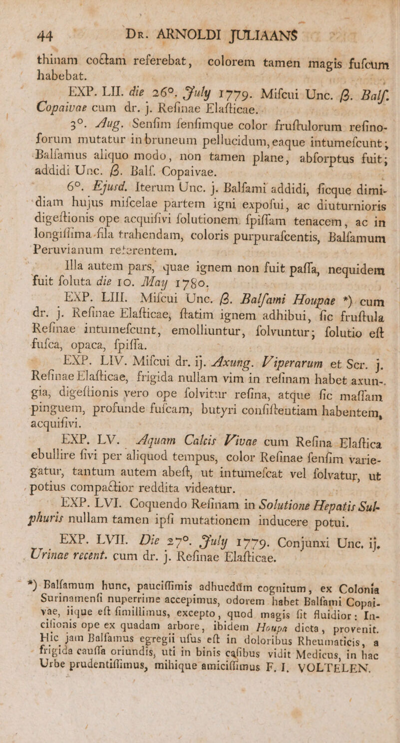 thinam co&amp;tam referebat, colorem tamen magis fufcum habebat. ^ | | nt kai EXP. LII. die 269. July 1779. Mifcui Unc. f. Baif. Copaivae cum dr. j. Refinae Elaflicae.. | 39. /dug. Senfim fenfimque color fruftulorum. refino- forum mutatur inbruneum pellucidum, eaque intumefcunt ; Dalíamus aliquo modo, non tamen plane, abíorptus fuit; addidi Unc. (2. Balf. Copaivae. ^ | 69. Ejurd. Iterum Unc. j. Balfami addidi, ficque dimi- diam hujus mifcelae partem igni expofui, ac diuturnioris digeftionis ope acquifivi folutionem. fpiffam tenacem, ac in longifiima.fila trahendam, coloris purpuraícentis, Balfamum Peruvianum re'erentem, | llla autem pars, quae ignem non fuit paffa, nequidem fuit foluta die 10. May 1780. UE | 357 EXP. LIIL Miícui Unc. (4. Balfami Houpae *) cum dr. j. Refinae Elafticae, flatim ignem adhibui, fic fruftula Refmae intumefcunt, emolliuntur, folvuntur ; lolutio eft fufca, opaca, fpiffa. - | | | EXP. LIV. Mifcui dr. ij. xung. 'iperarum et Scr. j. Refinae Elaflicae, frigida nullam vim in refinam habet axun-. gia, digefüonis vero ope folvitur refina, atque fic maffam pinguem, profunde fufcam, butyri confiftentiam habentem, acquifivi. | EXP. LV. Zquam Calcir Pivae cum Refina Elaftica ebullire fivi per aliquod tempus, color Refinae fenfim varie- gatur, tantum autem abeft, ut intumeícat vel folvatur, ut , potius compa£lior reddita videatur. yj EXP. LVI. Coquendo Refinam in So/utione Hepatis Sul- phuris nullam tamen ipfi mutationem inducere potui. EXP. LVIL Die :79. July 1779. Conjunxi Unc, ij, . Urinae rectnt. cum dr. j. Refinae Elafticae. | ! *) Balfamum hune, pauciffimis adhucdüim cognitum, ex Colonía Surinamenfi nuperrime accepimus, odorem habet Balfami Copai- vae, lique eft fimillimus, excepto, quod magis fit fluidior; In- cifionis ope ex quadam arbore, ibidem. Houpa dicta, provenit. Hic jam Balfamus egregii ufus eft in doloribus Rheumaticis, a - frigida cauffa oriundis, uti in binis cafibus vidit Medicus, in hac Urbe prudentiffimus, mihique amiciff/imus F, 1. VOLTELEN. /