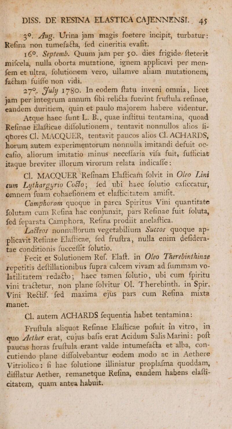 — Iv 1 i DISS. DE RESINA ELASTICA CAJENNENSI. 45 Refina non tumefatta, fed cineritia evafit. | 169. Septemb. Quum jam per 50. dies frigide; flreterit miícela, nulla oborta mutatione, ignem applicavi per men- fattam fuiffe non vidi. ma 279. Suhj 1780. In eodem flatu inveni omnia, licet jam per integrum annum fibi reli£ta fuerint fruftula refinae, eandem duritiem, quin et paulo majorem habere videntur. | Atque haec funt L. B., quae inftitui tentamina, quoad Refinae Elafticae diffolutionem, tentavit nonnullos alios li- qhores Cl. MACQUER, tentavit paucos alios Cl. ACHARDS, horum autem experimentorum nonnulla imitandi defuit oc- itaque breviter illorum virorum relata indicafle: Cl. MACQUER Refinam Elafticam folvit in Oleo. Lini | Camphoram quoque in parca Spiritus Vini quantitate folutam cum Refina hac conjunxit, pars Refinae fuit foluta, fed feparata Camphora, Refina prodiit anelaftica. ' — Lade nonnullorum vegetabilium Succor quoque ap- plicavit Refinae Elafticae, fed fruftra, nulla enim defidera- tae conditionis fucceffit folutio. A RUM * -. Fecit et Solutionem Ref. Elaft. in Olro Therebinthinae repetitis deítillationibus fupra calcem vivam ad fummam vo- latiitatem reda&amp;o; haec tamen folutio, ubi cum fpiritu vini tractetur, non plane folvitur Ol. Therebinth. in Spir. Vini Re&amp;if. fed maxima ejus pars cum Refina. mixta inanet. | S. Cl. autem ACHARDS fequentia habet tentamina: Fruftula aliquot Refinae Elaflicae pofuit in vitro, in quo Zfeiher erat, cujus bafis erat Acidum Salis Marini: poft paucas horas fruftula erant valde intumefatta et alba, con- cutiendo plane diflolvebantur eodem modo ac in Aethere Vitriolico: fi hac folutione illiniatur proplafma quoddam, diflatur Aether, remanetque Refina, eandem habens ela(li- citatem, quam antea habuit.
