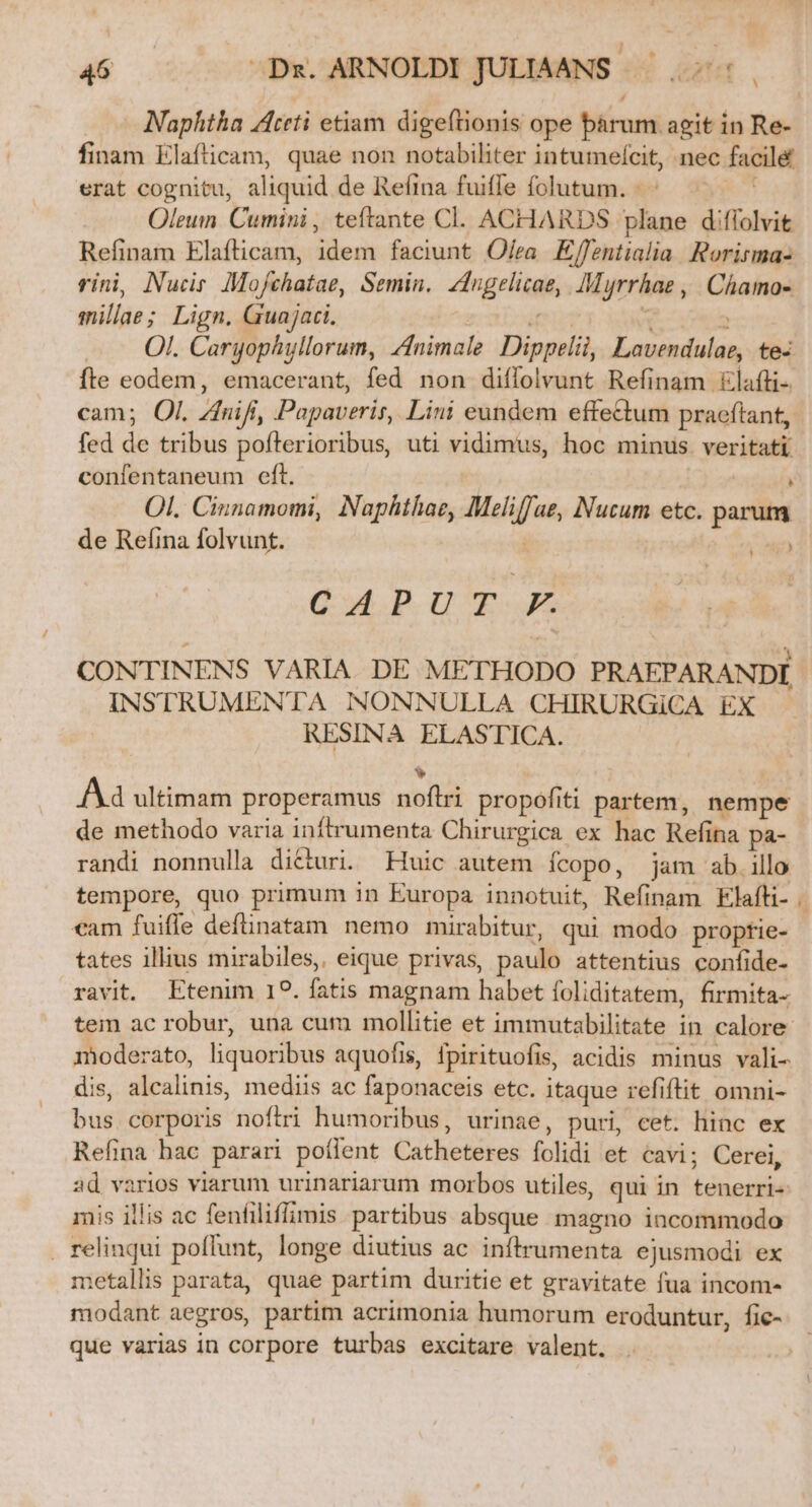 A finam Elafticam, quae non notabiliter intumefcit, nec facil&amp; erat cognitu, aliquid de Refina fuiffe folutum. - dk Oleum. Cumini , teftante Cl. ACHARDS plane diflolvit Refinam Elafticam, idem faciunt Ofea Eflentialia. Rorisma- vini, Nucir Mojfchatae, Semin. Zdngelicae, Muyrrhae , Chamo- millae; Lign. Guajaci. mn re —.. OL Cargophyllorum, nimale Dippelii, Lavendulae, te- fte eodem, emacerant, fed non diffolvunt Refinam &amp;lafti-. cam; Ol. Znifi, Papaveris, Lini eundem effe&amp;tum pracftant, fed de tribus pofterioribus, uti vidimus, hoc minus veritati confentaneum eft. | ; Ol. Cinnamomi, Naphthae, Meliffae, Nucum etc. parum de Refina folvunt. en CAP UT CONTINENS VARIA DE METHODO PRAEPARANDI INSTRUMENTA NONNULLA CHIRURGiCA EX RESINA ELASTICA. v Ad ultimam properamus noflri propofiti partem, nempe de methodo varia inftrumenta Chirurgica ex hac Refina pa- randi nonnulla dicturi. Huic autem íÍcopo, jam ab.illo tempore, quo primum in Europa innotuit, Refinam Elafti- cam fuiffe definatam nemo mirabitur, qui modo proptie- tates illius mirabiles, eique privas, paulo attentius confide- ravit. Etenim I?. fatis magnam habet foliditatem, firmita- tem ac robur, una cum mollitie et immutabilitate in calore dis, alcalinis, mediis ac faponaceis etc. itaque refiftit omni- bus corporis nofiri humoribus, urinae, puri, cet. hinc ex Refina hac parari poílent Catheteres folidi et cavi; Cerei, ad varios viarum urinariarum morbos utiles, qui in tenerri- mis illis ac fenfiliflimis partibus absque magno incommodo . relinqui poffunt, longe diutius ac inftrumenta ejusmodi ex metallis parata, quae partim duritie et gravitate fua incom- modant aegros, partim acrimonia humorum eroduntur, fic- que varias in corpore turbas excitare valent.