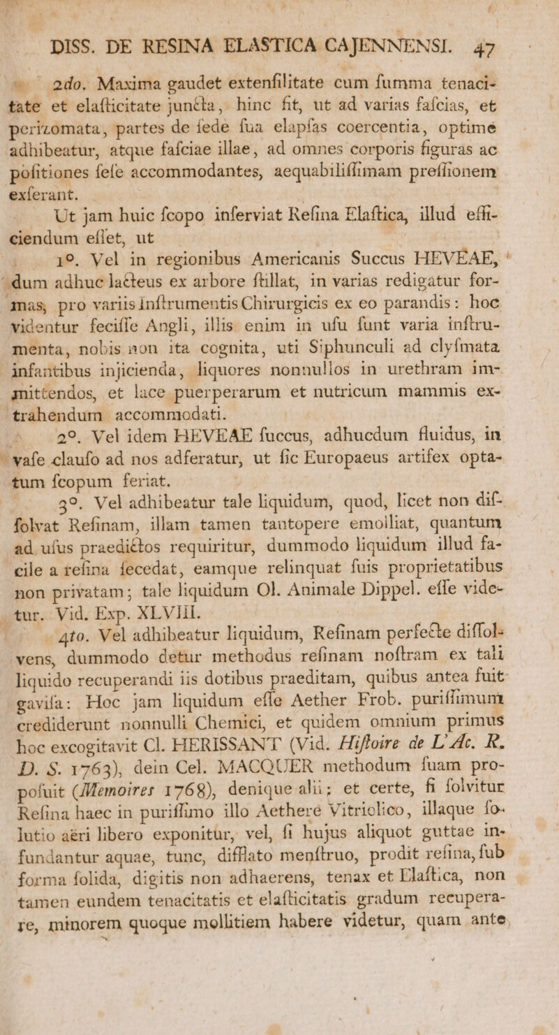 — ' 2do. Maxima gaudet extenfilitate cum fumma tenaci- tate et elaílicitate juncta, hinc fit, ut ad varias faícias, et perizomata, partes de fede fua elapfas coercentia, optime adhibeatur, atque fafciae illae, ad omnes corporis figuras ac pofitiones fete accommodantes, aequabiliffimam prefiionem exferant. 2f | —. Ut jam huic fcopo inferviat Refina Elaftica, illud effi- ciendum eflet, ut | 19. Vel in regionibus Americanis Succus HEVÉAE, mas, pro variis Inftrumentis Chirurgicis ex eo parandis: hoc videntur feciffe Angli, illis enim in ufu funt varia infiru- menta, nobis »on ita cognita, uti Siphunculi ad clyfmata anittendos, et lace puerperarum et nutricum mammis ex- trahendum accommodati. ^ .. 29, Vel idem HEVEAE fuccus, adhucdum fluidus, in jJ tum fcopum feriat. | 39. Vel adhibeatur tale liquidum, quod, licet non dif- folvat Refinam, illam tamen tautopere emoiliat, quantum ad uíus praedi£tos requiritur, dummodo liquidum illud fa- cile a refina fecedat, eamque relinquat fuis proprietatibus non privatam; tale liquidum Ol. Animale Dippel. efle vide- vens, dummodo detur methodus refinam noftram ex tali gavifa: Hoc jam liquidum effe Aether Frob. puriffimum crediderunt nonnulli Chemici, e£ quidem omnium primus hoc excogitavit Cl. HERISSANT (Vid. Hiffoire de L'A. R. D. S. 1763), dein Cel. MACQUER methodum fuam pro- pofuit (JMemoires 1768), denique ali; et certe, fi folvitur Refina haec in puriffimo illo Aethere Vitriolico, illaque fo. lutio a&amp;ri libero exponitur, vel, fi hujus aliquot guttae in- fundantur aquae, tunc, difflato menílruo, prodit refina, fub forma folida, digitis non adhaerens, tenax et Elaft;ca, non tamen eundem tenacitatis et elaflicitatis gradum recupera-