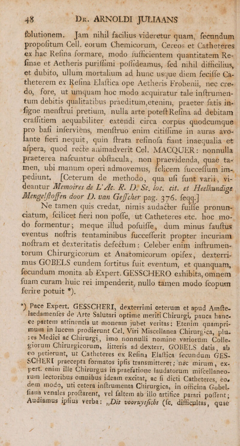 -- T? eed » *- é 28 o E.  v í $ 9 x -2 - 48 .. Dx. ARNOLDI JULIAANS E | folutionem. Jam nihil facilius videretur quam, fecundum propofitum Cell. eorum Chemicorum, Cereos et Cathetéres ex hac Refina formare, modo íuflicientem quantitatem Re- finae et Aetheris puriffimi poflideamus, fed nihil difficilius, et dubito, ullum mortalium ad hunc usque diem feciffe Ca- theterem ex Refina Elaftica ope Aetheris Frobenii, nec cre- do, fore, ut umquam hoc modo acquiratur tale inftrumen- tum debitis qualitatibus praeditum,etenim, praeter fatis in- figne. menflrui pretium, nulla arte poteft Refina ad debitam craflitiem. aequabiliter exterdi circa corpus quodcumque. pro bafi inferviens, menfílruo enim citiffime in auras avo- lante fieri nequit, quin ítrata refinofa fiant inaequalia et afpera, quod recte animadverit Cel. MACQUER : nonnulla praeterea nafcuntur obítacula, non praevidenda, quae ta- men, ubi manum operi admovemus, felicem fucceflum im-. pediunt, [Ceterum de methodo, qua ufi funt varii, vi- deantur 7Memoires de L' Ac. R. D? Sc, loc, cit. et Heelkundige | AMengelftoffen door D. van Geffcher pag. 376. feqq.]] — Ne tamen quis credat, nimis audatter fuiffe pronun- ciatum, Ícilicet fieri non poffe, ut Catheteres etc. hoc mo-. do formentur; meque illud pofuiffe, dum minus fauftus eventus noflris tentaminibus fucceflerit propter incuriam. noftram et dexteritatis defe&amp;tum : Celeber enim inftrumen- torum Chirurgicorum et Anatomicorum opifex, dexterri- mus GOBELS eundem fortitus fuit eventum, et quanquam, fecundum monita ab Expert. GESSCHERO exhibita, omnem fuam curam huic rei impenderit, nullo tamen modo Ícoputn ferire potuit *). | , *) Pace Expert. GESSCHERI, dexterrimi ceterum et apud Amfte- laedamenfes de Arte Salutari optime meriti Chirurgi, pauca hanc- €e partem attinentía ut moneam jubet veritas; Etenim quampri- inum in lucem prodierunt Cel, Viri Miscellanea Chirurg:»ca, plu. :es Medici ac Chirurgi, imo nonnulli nomine variorum Colle. giorum Chirurgicorum, litteris ad dexterr, GOBELS datis, ab eo petierunt, ut Catheteres ex Refina Elaítica fecundum GES- SCHERI praecepta formatos ipfis transmitteret; nàc mirum, ex- pert. enim ille Chirurgus in praefatione laudatorum mifcellaneo- rum lectoribus omnibus ideam excitat, ac fi dicti Catheteres, eo, dem modo, uti cetera inftrumenta Clürurgica, in officina Gobel. fiaua venales proítarent, vel faltem ab illo artifice parari poffent ; Audiamus ipfius verba: ,,Dir vooruyificbt (fe, difficultas, quae