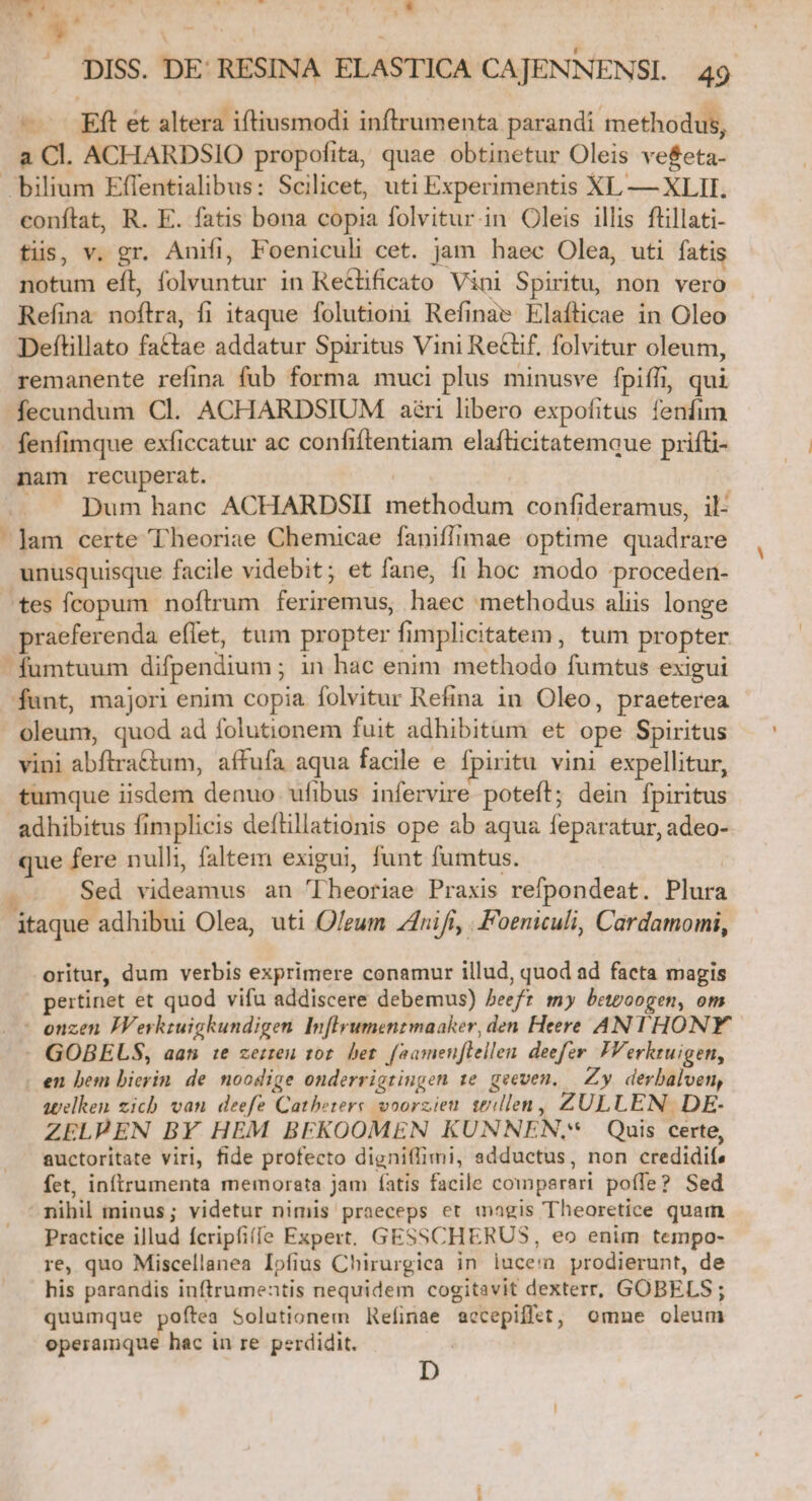 T. T. Vadit LL $' CRUS | DISS. DE: RESINA ELASTICA CAJENNENSI. 49 — Eft et altera iftiusmodi inftrumenta parandi methodus, a Cl. ACHARDSIO propofita, quae obtinetur Oleis ve&amp;eta- bilium Effentialibus: Scilicet, uti Experimentis XL — XLII. conftat, R. E. fatis bona copia folvitur.in Oleis illis flillati- tis, v. gr. Anifi, Foeniculi cet. jam haec Olea, uti fatis notum efl, folvuntur in Re&amp;lificato Vini Spiritu, non vero Refina noflra, fi itaque folutioni Refinae klafticae in Oleo Deftillato fattae addatur Spiritus Vini Re&amp;tif, folvitur oleum, remanente refina fub forma muci plus minusve fpiffi, qui fecundum Cl. ACHARDSIUM ari libero expofitus fenfim fenfimque exficcatur ac confiftentiam elafticitatemque prifüi- nam recuperat. | .. pum hanc ACHARDSII methodum confideramus, il- ]am certe Theoriae Chemicae faniffimae optime quadrare unusquisque facile videbit; et fane, fi hoc modo proceden- ^tes fcopum noftrum feriremus, haec methodus aliis longe praeferenda eflet, tum propter fimplicitatem, tum propter - fumtuum difpendium ; in hac enim methodo fumtus exigui funt, majori enim copia folvitur Refina in Oleo, praeterea oleum, quod ad folutionem fuit adhibitum et ope Spiritus vini abftra£tum, affufa aqua facile e fpiritu vini expellitur, tumque iisdem denuo. ufibus infervire poteft; dein fpiritus adhibitus fimplicis deílillationis ope ab aqua feparatur, adeo- que fere nulli, faltem exigui, funt fumtus. Sed videamus an 'TIheoriae Praxis refpondeat. Plura itaque adhibui Olea, uti Oleum nifi, ..Foeniculi, Cardamomi, oritur, dum verbis exprimere conamur illud, quod ad facta magis pertinet et quod vifu addiscere debemus) beefz my beteoogen, om - enzen JVerkzuigkundigen Inflyumentmaaker, den Heere ANTHONY - GOBELS, aan 1e zerren tot. bet. [aamenftellen. deefer. VVerktuigen, - en bem bierin de noodige onderrigtingen 1e. geeven, — Zy. derbalven, telken zich van deefe Cathetere voorzieu s£&amp;:llen, ZULLEN DE- ZELPEN BY HEM BEKOOMEN KUNNEN,* Quis certe, auctoritate viri, fide profecto digniflimi, adductus, non credidife fet, inftrumenta memorata jam (atis facile comperari poffe? Sed nihil minus; videtur nimis praeceps et magis Theoretice quam .. Practice illud fcripfifíe Expert. GESSCHERUS, eo enim tempo- re, quo Miscellanea Ipfius Chirurgica in luce'a prodierunt, de his parandis inftrumentis nequidem cogitavit dexterr, GOBELS ; quumque poftea Solutionem Refinae accepifftt, omne oleum operamque hac in re perdidit. D