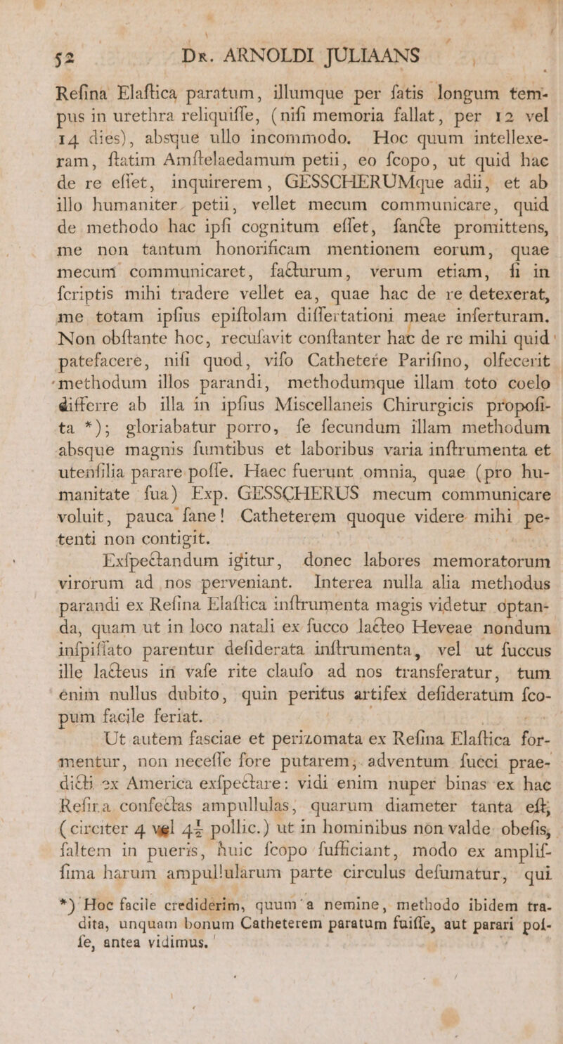 Refina Elaflica paratum, illumque per fatis longum tem- pus in urethra reliquiffe, (nifi memoria fallat, per 12 vel 14 dies), absque ullo incommodo. | Hoc quum intellexe- ram, fiatim Amítelaedamum petii, eo fcopo, ut quid hac de re eflet, inquirerem, GESSCHERUMque adii, et ab ilo humaniter. petii, vellet mecum communicare, quid de methodo hac ipfi cognitum effet, íantte promittens, me non tantum honorificam mentionem eorum, quae mecuni communicaret, facturum, verum etiam, [i in fcriptis mihi tradere vellet ea, quae hac de re detexerat, me totam ipfius epiftolam diflertationi meae inferturam. Non obílante hoc, recufavit conftanter hac de re mihi quid differre ab illa in ipfius Miscellaneis Chirurgicis propofi- ta *); gloriabatur porro, fe fecundum illam methodum absque magnis fumtibus et laboribus varia inftrumenta et utenfilia parare pofle. Haec fuerunt omnia, quae (pro hu- manitate fua) Exp. GESSCHERUS mecum communicare voluit, pauca fane! Catheterem quoque videre mihi. pe- tenti non contigit. | wi». Exfpe&amp;tandum igitur, donec labores memoratorum virorum ad nos perveniant. Interea nulla alia methodus parandi ex Refina Elaftica inftrumenta magis videtur optan- da, quam ut in loco natali ex fucco lacteo Heveae nondum infpiffato parentur defiderata infítrumenta, vel ut fuccus ille lacteus in vafe rite claufo ad nos transferatur, tum pum facile feriat. en Ut autem fasciae et perizomata ex Refina Elaftica for- mentur, non necefle fore putarem;. adventum fueci prae- diQ3 ex America exfpecttare: vidi enim. nuper binas ex hac Refira confectas ampullulas, quarum diameter tanta eft faltem in pueris, huic fcopo fufhciant, modo ex amplif- Íima harum ampullularum parte circulus defumatur, qui *) Hoc facile crediderim, quum'&amp; nemine, methodo ibidem tra. dita, unquam bonum Catheterem paratum fuifle, aut parari pol- fe, antea vidimus, ' v !