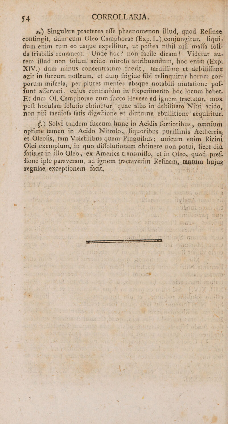 E) Sineulare brieteidn effe phaenomenon illud, quod Refi inae contingit, dum cum Oleo Camphorae (Exp. L.), conjungitur, liqui. dum enim tum eo usque expellitur, ut poftea nihil nifi maífa foli- da friabilis remaneat. Unde hoc? non facile dicam! Videtur au. tem illud non folum acido nitrofo attribuendum, hoc enim (Exp: XIV.) dum i1ninus coneentratum fuerit, tardiffime et debiliífime agit in fuccum noftrum, et dum frigide fibi relinquitur horum cor- porum inifcela, per plüres menfes absque notabili mutstione pof- funt aífervari, cujus contrarium 1n Experimerito boc locum habet. Et dum Ol, Camphorae cum fucco Heveae ad ignem tractatur, mox poft horulam folutio obtinetur, quae alias in debilitato Nitri acido, non nifi taediofa fatis digeftione et diuturna ebullitione: acquiritur. €.) Solvi tandem fuccum. hunc i in Acidis fortioribus , omnium optime tamen in Acido Nitroío, liquoribus puriffimis Aethereis, et Oleofis, tam Volatilibus quam Pinguibus; unicum enim. Ricini Olei exemplum, in quo diffolutionem obtinere non potui, licet diü fatis.et in illo Oleo, ex America transmi(fo, et in Oleo, quod. pref- fione ipfe paraveram, ad ignem uactaverim Refinam, tantum hujus: regulae exceptionem facit, acf , l