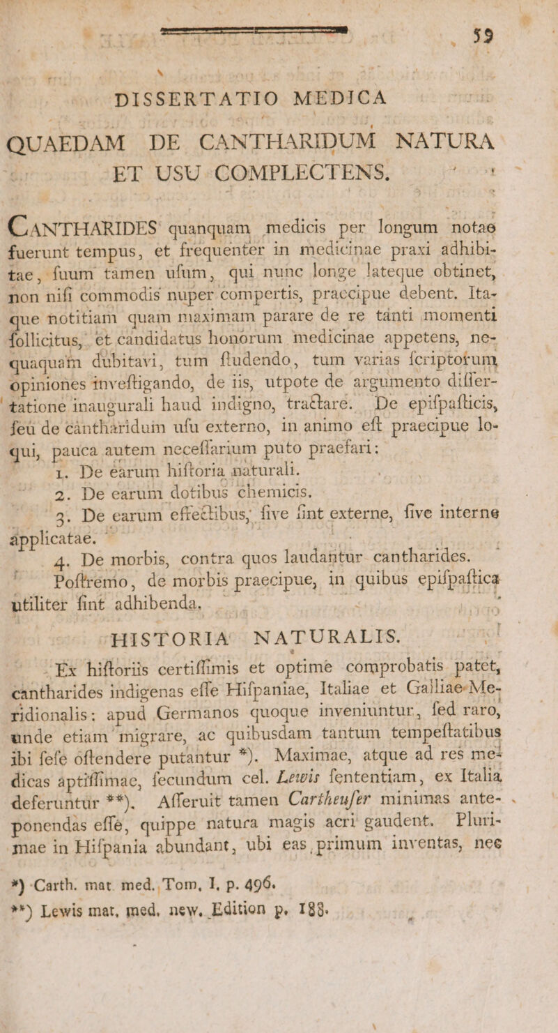 s DISSERTATIO MEDICA QUAEDAM DE CANTHARIDUM NATURA -ET USU COMPLECTENS, P558 CAAN'TTHARIDES. quanquam medicis per longum notae fuerunt tempus, et frequenter in medicinae praxi adhibi- tae, fuum tamen ufum, qui nunc longe lateque obtinet, . non nifi commodis nuper compertis, praccipue debent. Ita- ue notitiam quam maximam parare de re tánti momenti Énicfusz et candidatus honorum medicinae appetens, ne- quaquam dubitavi, tum fludendo, tum varias Ícriptotum, opiniones inveftigando, de iis, utpote de argumento differ- tatione inaugurali haud indigno, trattare. De epifpaflicis, feü de càntharidum ufu externo, in animo eft praecipue lo- qui, pauca autem neceflarium puto pracfari: | * o 4. De éarum hiftoria naturali. 2. De earum dotibus chemicis. . 8. De earum effeclibus, five fint externe, five interne ápplicatae. T iE ( 4. De morbis, contra quos laudantur. cantharides. Pofirémo, de morbis praecipue, in quibus epifpaftica ; utiliter fint adhibenda, . : NE HISTORIA NATURALIS. 4gRol . Ex hifforiis certiffimis et optime comprobatis. patet, cantharides indigenas effe Hifpaniae, Italiae et Galliae-Me- ridionalis: apud Germanos quoque inveniuntur, fed raro, unde etiam migrare, ac quibusdam tantum tempeltatibus ibi fefe oftendere putantur *). Maximae, atque ad re$ me* dicas aptiffimae, fecundum cel. Lewis fententiam, ex Italia deferuntür **). Afferuit tamen Cartheufer minimas ante- ponendas effe, quippe natura magis acri gaudent. —Pluri- mae in Hifpania abundant, ubi eas,primum inventas, nee ») Carth. mat. med. .'Tom, I, p. 496. **) Lewis mat, med, new, Edition p. I88.  *,