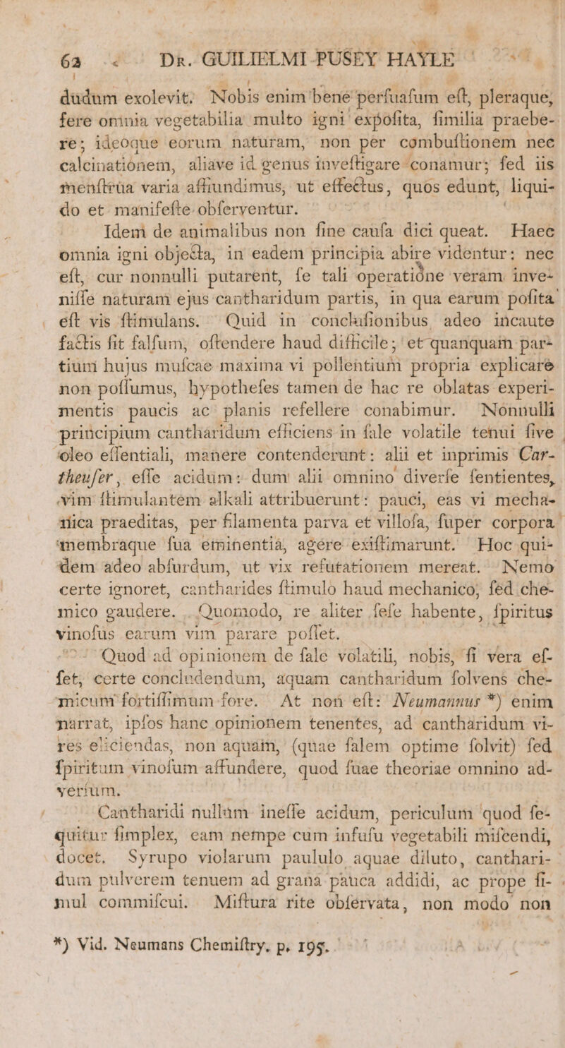 Eod | ! ; $. 62 « . Dk. GUILIELMI PUSEY HAYLE M Pu j dudum exolevit. Nobis enim bene perfuafum eft pleraque; fere oninia vegetabilia multo igni expofita, fi riii praebe- re; ideoque eorum naturam, non per combuflionem ; nee ta icinadóde 8t; aliave id genus inveftigsare conamur; fed iis menítrüa varia a Badii, ut effe£tus, quos edunt, liqui- do et manifefte. obferventur. | Idem de animalibus non fine caufa dici queat. Haec omnia igni objecta, in eadem principia abire videntur: nec eft, cur Siérplatilli putarent, fe tali operati ne veram. inve- nilfé naturam ejus cantharidum partis, in qua earum pofita: eít vis ftimulans. ^ Quid in conchifionibus adeo incaute fads fit falfum, oftendere haud difüicile; et quanquai par- tiuni hujus tibíche maxima vi pollentiumi propria explicare non pulis hypothefes tamen de hac re oblatas experi- mentis paucis ac planis refellere. conabimur. Nonnulli principium cantharidum efhiciens in fale volatile tenui five | :*oleo eíflentiali; manere contenderunt: alii et inprimis an theufer , effe acidüm: dum alii omnino diverfe fentientes, vim flimulantem slkali attribuerunt: pauci, eas vi miecha- rica praeditas, per lamenta parva et villofa, fuper corpora. qnembraque fua eminentia, agére exiftimarunt. Hoc qui- dem adeo abfurdum, ut vix refutationem mereat. Nemo certe ignoret, cantharides ftimulo haud mechanico, fed .che- mico gaudere. .. Quomodo, re aliter fefe habente, fpiritus vinofüs earum vim parare poflet. Quod ad opinionem de fale volatili, nobis, fi vera ef- fet, certe concludendum, aquam citcbac idum Voti che- icum fortiffimum fore. At non eíl: Neumannur *) enim parrat, ipfos hanc opinionem tenentes, ad cantharidum vi- res eiiciendas, non aquain, (quae falem. optime folvit) fed fpirit: im vinofum affundere, quod fuae theoriae omnino ad- yeríüm. . Cantharidi nullam. ineffe acidum, periculum quod fe- quitur fimplex, eam nempe cum soldi vegetabili mifcendi, docet, Syrupo violarum paululo aquae diluto, canthari- dum pulverem tenuem ad grana pauca addidi, ac prope fi- mul commifcui. Miftura rite obfervata , non modo non *) Vid. Neumans Chemiflry, p. iba