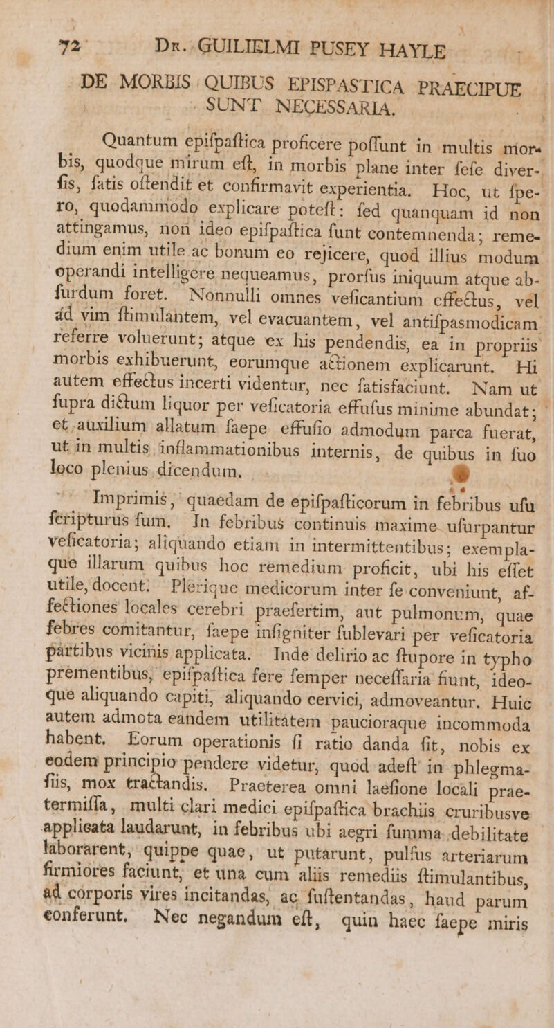 1 . 72; Dr. GUILIELMI PUSEY HAYLE- .DE MORBIS. QUIBUS EPISPASTICA PRAECIPUE - | - SUNT. NECESSARIA. | t Quantum epifpaflica proficere poffunt in multis nior« bis, quodque mirum eft, in morbis plane inter fefe diver-. fis, fatis oftendit et confirmavit experientia. Hoc, ut fpe- ro, quodammodo explicare poteft: fed quanquam id non attingamus, non ideo epifpaftica funt contemnenda; reme- dium enim utile ac bonum eo rejicere, quod illius modum operandi intelligere nequeamus, prorfus iniquum atque ab- furdum foret. Nonnulli omnes veficantium cffeQus, vel ád vim ftmulantem, vel evacuantem, vel antifpasmodicam. referre voluerunt; atque ex his pendendis, ea in propriis morbis exhibuerunt, eorumque actionem explicarunt. Hi autem effettus incerti videntur, nec fatisfaciunt. Nam ut fupra di&amp;tum liquor per veficatoria effufus minime abundat; et.auxilium allatum faepe effufio admodum parca fuerat, ut in multis inflammationibus internis, de quibus in fuo loco plenius. dicendum,  Imprimis, ' quaedam de epifpafticorum in febribus ufu feripturus fum, In febribus continuis maxime. ufurpantur veficatoria; aliquando etiam in intermittentibus; exempla- que illarum quibus hoc remedium proficit, ubi his eífet utile, docent; Plerique medicorum inter fe conveniunt, af- fettiones locales cerebri praefertim, aut pulmonum, quae febres comitantur, faepe infigniter fublevari per veficatoria pártibus vicinis applicata. — Inde delirio ac ftupore in typho prementibus, epifpaftica fere femper neceffaria fiunt, ideo- que aliquando capiti, aliquando cervici, admoveantur. Huic autem admota eandem utilitátem paucioraque incommoda habent. Eorum operationis fi ratio danda fit, nobis ex eodem principio pendere videtur, quod adeft in phlegma- fis, mox tractandis. Praeterea omni laefione locili prae- termifía, multi clari medici epifpaftica brachiis cruribusve applieata laudarunt, in febribus ubi aegri fumma ..debilitate laborarent, quippe quae, ut putarunt, pulfus arteriarum firmiores faciunt, et una cum aliis remediis ftimulantibus, &amp;&amp; corporis vires incitandas, ac fuflentandas, haud parum conferunt. Nec negandum eft, quin haec faepe miris