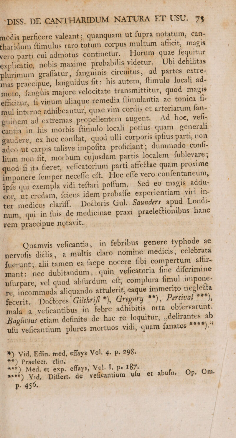 uh t * hd »-* H DISS. DE CANTHARIDUM NATURA ET USU. 73 nodis perficere valeant; quanquam ut fupra notatum, can- tharidum ftimulus raro totum corpus multum afhcit, magis vero parti cui admotus continetur. Horum quae fequitur explicatio, nobis maxime probabilis videtur. Ubi debilitas plurimum graflatur, fanguinis circuitus, ad partes extre- mas praecipue, languidus fit: his autem, ftimulo locali ad- moto, fanguis majore velocitate transmittitur, quod magis efficitur, fi vinum aliaque remedia ftimulantia ac tonica fi- mul interne adhibeantur, quae vim cordis et arteriarum fan- guinem ad extremas propellentem augent. Ad hoe, vefi- cantia in his morbis ftimulo locali potius quam generali gaudere, ex hoc conftat, quod ulli corporis ipfius parti, non adeo ut carpis talisve impofita proficiant ; dummodo confi- lium non fit, morbum cujusdam partis localem fublevare ; quod fi ita fieret, veficatorium parti affectae quam proxime imponere íemper neceffe eft. Hoc efTe vero confentaneum, ipfe qui exempla vidi teflari poffum. Sed eo magis addu- cor, ut credam, fciens idem probafle experientiam viri in- ter medicos clariff. Do&amp;oris Gul. Saunder; apud Londi- num, qui in fuis de medicinae praxi praelectionibus hanc rem praecipue notavit. Quamvis veficantia, in febribus genere typhode ac nervofis dicis, a multis claro nomine medicis, celebrata fuerunt; alii tamen ea faepe nocere fibi compertum afhr- mant: nec dubitandum, quin veficatoria fme difcrimine ufurpare, vel quod abfurdum eft, complura fimul impone- re, incommoda aliquando attulerit, eaque immerito neglecta fecerit. Doctores Gilchrift *), Gregory **), Percival ***), mala a veficantibus in febre adhibitis orta obfíervarunt. JBaglivius etiam definite de hac re loquitur, ,,delirantes ab ufu veficantium plures mortuos vidi, quam fanatos abe ck X) Vid, Edin. med, effays Vol. 4. p. 298. 9*) Praelecr. clin. X**) Med. et exp. effays, Vol. T. p» 187. ****) Vid, Diflert. de veficantium ufu et abufü. Op. Om. p. 456. |