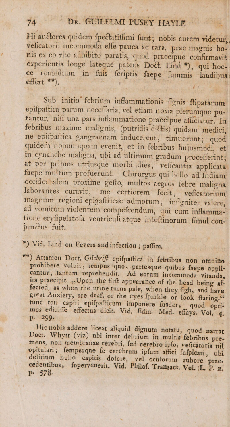 | 74.  ^ Bf.'GUIEEEMI PUSEY HAYIE '— ^ Hi auGtores quidem fpeClatiffimi funt; nobis autem videtur, veficatorii incommoda elfe pauca ac rara, prae magnis bo- nis ex eo rite adhibito paratis, quod praecipue confirmavit: experientia longe lateque patens Do&amp;t. Lind *), qui hoc- ce remedium in fuis fcriptis faepe fummis laudibus: effert **), /, A Sub initio' febrium inflammationis fignis f'ipatarum epifpaftica parum neceffaria, vel etiam noxia plerumque pu- tantur, nifi una pars inflammatione praecipue afficiatur. In febribus maxime malignis, (putridis dicis) quidam medici, ne epifpaftica gangraenam inducerent, timuerunt; quod quidem nonnunquam evenit, et in febribus hujusmodi, et in cynanche maligna, ubi ad ultimum gradum procefferint; at per primos utriusque morbi idies, veficantia applicata. faepe multum profuerunt. Chirurgus qui bello ad Indiam. occidentalem proxime geílo, multos aegros febre maligna laborantes curavit, me certiorem fecit, veficatorium magnum regioni epigaftricae admotum, infigniter valere, ad vomitüm violentem compefcendum, qui cum inflamma- tione eryfipelatofa ventriculi atque inteftinorum fimul con- jun&amp;us fuit. *) Vid. Lind on Fevers aud infection ; paffim. **) Attamen Doct. Gilchriff epifpafticá in febribus non omnino prohibere voluit, tempus quo, partesque quibus faepe appli- cantur, tantum reprehendit, Ad eorum incommoda vitanda, ita praecipit. ,,|Upon the firft appearance of the head being af- fected, as when the urine turns pale, when they figh, and have great Anxiety, are desf, or the eyes fparkle or look ftaring.* tunc toti capiti epifpafticum imponere fuader, quod opti- mos edidiffe effectus dicit. Vid. Edin. Med. eflays. Vol, 4. P. 299. . | Hic nobis addere liceat aliquid dignum notatu, quod narrat Doct. Whytt (viz) ubi inter delirium in multis febribus pre- mens, non membranae cerebri, fed cerebro ipfo, veficatoria nil opitulari; femperque fe cerebrum ipfum afici fufpicari, ubi delirium nullo capitis dolore, vel oculorum rubore prae. cedentibus, fupervenerit. Vid. Philof. Transact. Vol. :L. P. 2, P. 578. |