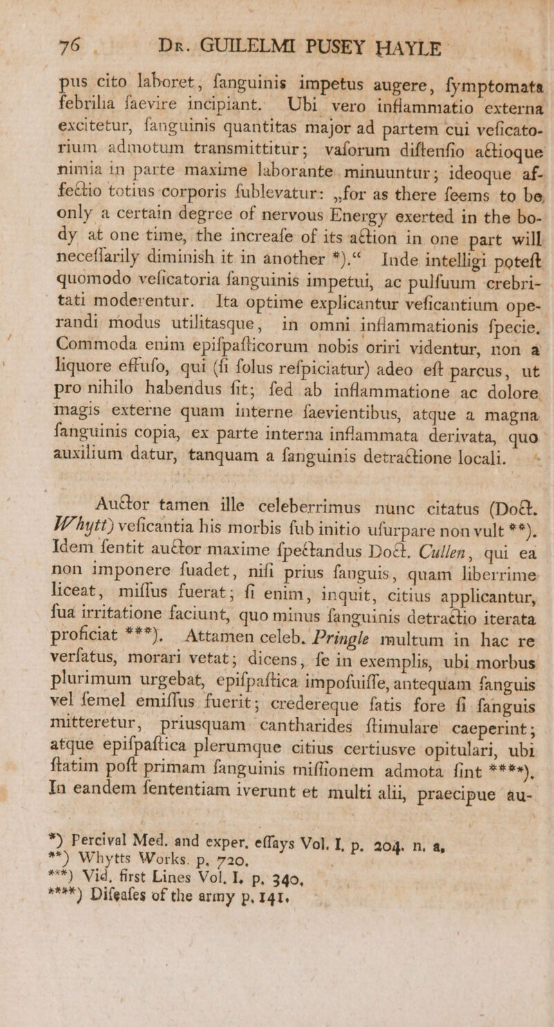 pus cito laboret, fanguinis impetus augere, fymptomata febrilia faevire incipiant. Ubi vero inflammatio externa excitetur, fanguinis quantitas major ad partem cui veficato- rium admotum transmittitur; vaíorum diftenfio attioque nimia in parte maxime laborante. minuuntur; ideoque af- fe&amp;tio totius corporis fublevatur: ,for as there feems to be. only a certain degree of nervous Energy exerted in the bo-- dy at one time, the increafe of its action in one part will neceflarily diminish it in another *).4 Inde intelligi poteft quomodo veficatoria fanguinis impetui, ac pulfuum crebri- - tati moderentur. Ita optime explicantur veficantium ope- randi modus utilitasque, in omni inflammationis fpecie. Commoda enim epifpaflicorum nobis oriri videntur, non a liquore effufo, qui (fi folus refpiciatur) adeo eft parcus, ut pro nihilo habendus fit; fed ab inflammatione ac dolore. magis externe quam interne faevientibus, atque a magna fanguinis copia, ex parte interna inflammata derivata, quo - auxilium datur, tanquam a fanguinis detra&amp;tione locali. — - Au&amp;or tamen ille celeberrimus nunc citatus (Do&amp;. IP hytt) veficantia his morbis fub initio ufurpare non vult **), Idem fentit auctor maxime fpectandus Do&amp;t. Cullen, qui ea non imponere fuadet, nifi prius fanguis, quam liberrime liceat, miífus fuerat; fi enim, inquit, citius applicantur, fua irritatione faciunt, quo minus fanguinis detractio iterata proficiat ***), Attamen celeb. Pringle multum in hac re verfatus, morari vetat; dicens, fe in exemplis, ubi morbus plurimum urgebat, epifpaftica impofuiffe, antequam fanguis vel femel emiflus fuerit; credereque fatis fore fi fanguis mitteretur, priusquam cantharides Ítimulare caeperint ; atque epifpaítica plerumque citius certiusve opitulari, ubi ftatim poft primam fanguinis miffionem admota fint ****), In eandem fententiam iverunt et multi alii, praecipue àu- *) Percival Med. and exper, effays Vol. I, P. 204. n. &amp;, ^*) Whytts Works. p. 720. | ***) Vid, first Lines Vol. L, p, 340, ***) Difeafes of the army p. 41.