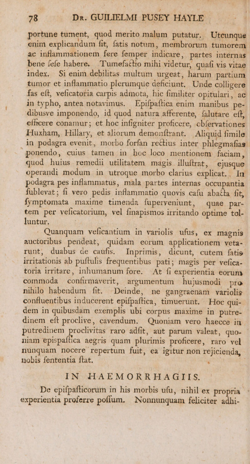 portune tument, quod merito malum putatur. Uteunque enim explicandum fit, fatis notum, membrorum tumorem ac inflammationem fere femper indicare, partes internas bene fefe habere. ''umefactio mihi videtur, quafi vis vitae index. Si enim debilitas multum urgeat, harum partium tumor et inflammatio plerumque deficiunt. Unde colligere fas eft, veficatoria carpis admota, hic fimiliter opitulari, ac in typho, antea notavimus. Epifpaftica enim manibus pe- dibusve imponendo, id quod natura afferente, falutare eít, efhcere conamur; et hoc infigniter proficere, obíervationes Huxham, Hillary, et aliorum demonflrant. Aliquid fimile in podagra evenit, morbo forfan rectius inter phlegmafias ponendo, cuius tamen in boc loco mentionem faciam, quod huius remedii utilitatem magis | illuftrat, ejusque operandi modum in utroque morbo clarius explicat. In. podagra pes inflammatus, mala partes internas PDC fublevat; fi vero pedis inflammatio quovis cafu abaéla fit, fymptomata maxime timenda fuperyeniunt, quae par- tem per veficatorium, vel finapismos irritando optime tol- luntur. Quanquam veficantium in variolis ufus, ex magnis auctoribus pendeat, quidam eorum applicationem veta- runt, duabus de caufis. Inprimis, dicunt, cutem fatis irritationis ab puftulis frequentibus pati; magis per vefica- toria irritare, inhumanum fore. At fi experientia eorum commoda confirmaverit, argumentum hujusmodi pro nihilo habendum fit. Deinde, ne gangraenam variolis confluentibus inducerent epifpaflica, timuerunt. Hoc qui- dem in quibusdam exemplis ubi corpus maxime in putre- dinem eft proclive, cavendum. Quoniam vero haecce in putredinem proclivitas raro adfit, aut parum valeat, quo- niam epispaítica aegris quam plurimis proficere, raro vel nunquam nocere repertum fuit, ea igitur non rejicienda, nobis fententia flat.  1 IN HAEMORRHAGIIS. De epifpafticorum in his morbis ufu, nihil ex propria experientia proferre pofíum. — Nonnunquam feliciter adhi-