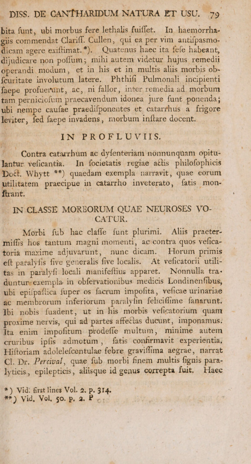 bita funt, ubi morbus fere lethalis fuiffet. In haemorrha- giis commendat Clariff. Cullen, qui ea per vim antifpasmo- E agere exiftimat. ). Quatenus haec ita fefe habeant, dijudicare non poffum; mihi autem videtur hujus remedii operandi modum, et in his et in multis aliis morbis ob- fcuritate involutum latere. Phthifi Pulmonali incipienti faepe profuerunt, ac, ni fallor, inter remedia ad. morbum tam perniciofum praecavendum idonea Jure funt ponenda; ubi nempe caufae praedifponentes et catarrhus a frigore leviter, fed faepe invadens, morbum inítare docent. | IN PROFLUVIIS. / . Contra eatarrhum ac dyfenteriam nonnunquam opitu- lantur veficantia. In focietatis regiae attis philofophicis Dod. Whytt **) quaedam exempla narravit, quae eorum utilitatem praecipue in catarrho inveterato, Íatis mon- fant. -IN CLASSE MORBORUM QUAE NEUROSES VO- CATUR. Morbi fub hac claffe funt plurimi. Alus praeter- miíffis hos tantum magni momenti, ac contra quos vefica- toria maxime adjuvarunt, nunc dicam. Horum primis eft paralyfis five generalis five localis. At veficatorii utili- tas in paralyfi locali manifeftius apparet. Nonnulla tra- duntur-exempla in obfervationibus medicis Londinenfibus, ubi epilpaflica fuper os facrum impofita, veficae urinariae ac membrorum inferiorum paralyfin feliciffime fanarunt. ]bi nobis fuadent, ut in his morbis veficatorium quam proxime nervis, qui ad partes affettas ducunt, imponamus. ]ta enim impofitum. prodeffe multum, minime autem cruribus ipfis admotum, fatis confirmavit experientia, Hiftoriam adolelefcentulae febre graviffima aegrae, narrat Cl. Dr. Percival, quae fub morbi finem multis fignis para- lyticis, epilepticis, aliisque id genus correpta fuit. aec *) Vid: first lines Vol. 2. p. 314. **) vid, Vol, 50. p. 2. P...