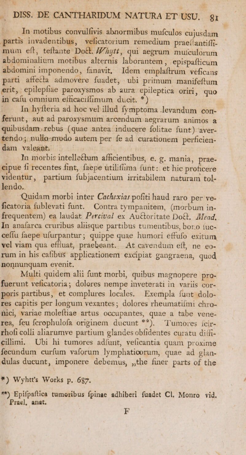 .. DISS. DE CANTHARIDUM NATURA ET USU. gi In motibus convulfivis abnormibus mufculos cujusdam partis invadentibus, veficatorium remedium praeí'antiffi- mum eft, teftante Do&amp;t. //jtt, qui aegrum mutculorum abdominalium motibus alternis laborantem , epispafticum abdomini imponendo, fanavit, Idem emplaftrum veficans part affedla admovere fuadet, ubi primum manifeftum erit, epilepfiae paroxysmos ab aura epileptica oriri, quo in cafu omnium eflicaciffimum ducit. *) In hyfteria ad hoc vel illud fymptoma .levandum con- ferunt, aut ad paroxysmum arcenduin aegrarum animos a quibusdam. rebus (quae antea inducere folitae funt) aver- tendo; nullo«modo autem per fe ad curationem perficien- dam valeant. In morbis intelle&amp;tum afficientibus, e. g. mania, prae- €ipue fi recentes fint, faepe utiliffima (unt: et hic proficere videntur, partium fubjacentium irritabilem naturam tol- lendo. | Quidam morbi inter Cachexiar pofiti haud raro per ve- ficatoria fublevati funt. Contra tympanitem, (morbum in- frequentem) ea laudat Percival ex Au&amp;Goritate DoGt, Mead. In anaíarca cruribus aliisque partibus tumentibus, boro íuc- ceíiu faepe ufurpantur; quippe quae humori effufo exitum vel viam qua efliuat, praebeant. At cavendum eíl, ne eo- rum in his cafibus applicationem excipiat gangraena, quod nonnunquam evenit. Multi quidem alii funt morbi, quibus magnopere pro- fuerunt veficatoria; dolores nempe inveterati in variis cor- poris partibus, et complures locales. Exempla funt dolo- res capitis per longum vexantes; dolores rheumatiími chro- nici variae moleftiae artus occupantes, quae a tabe vene- rea, feu fcrophulofa originem ducunt **) ^ 'Tumores icir- rhofi colli aliarumve partium glandes obfidentes curatu didi cilimi. Ubi hi tumores adíurit, veíicantia quam proxime fecundum curfum vaforum lymphaticorum, quae ad glan- dulas ducunt, imponere debemus, ,the finer parts of the *) Wyhtt's Works p. 687. **) Epifpaftica tumoribus fpinae adhiberi fuadet Cl. Monro vid. Prael, anat. F