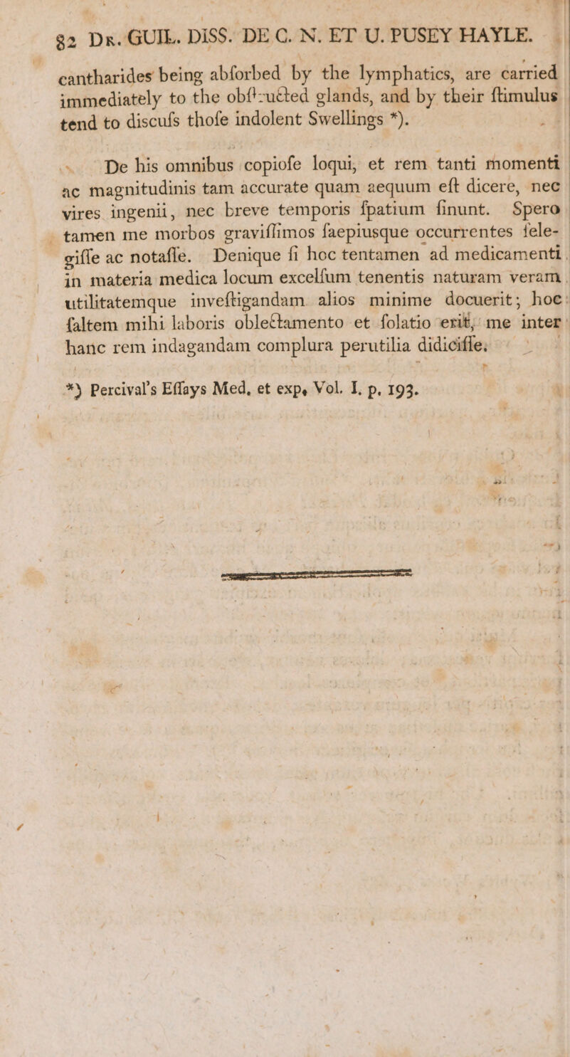 WI 32 Da. GUI. DiSS. DE C. N. ET U. PUSEY HAYLE. * | cantharides being abforbed by the lymphatics, are carried immediately to the obf'zu&amp;ted glands, and by their ftimulus | tend to discufs thofe indolent Swellings *). De his omnibus copiofe loqui, et rem tanti momenti ac magnitudinis tam accurate quam aequum eft dicere, nec. vires ingenii, nec breve temporis fpatium finunt. Spero . tamen me morbos gravifIimos faepiusque occurrentes fele- gifle ac notaffe. Denique fi hoc tentamen ad medicamenti. in materia medica locum excelfum tenentis naturam veram . utilitatemque inveftigandam. alios minime docuerit; hoe: faltem mihi laboris oble&amp;tamento et folatio erif, me inter. hanc rem indagandam complura per utilia didiciffe; T