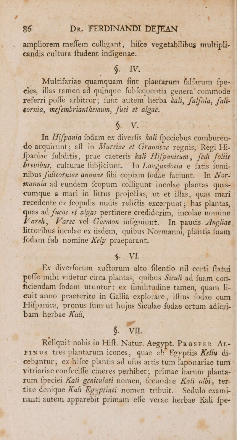 . -. j^  86 Dz, FERDINANDI DEJEAN ampliorem meffem colligant, hifce vegetabilibus multipli- candis cultura ftudent indigenae. | $18 Multifariae quamquam fint plantarum falfarum fpe- b referri pofle arbitror; funt autem herba £a/i, falfola, fah- eornia, mefembriantheinum, fuci et algae. e S In Hifpania fodam ex diverfis fali fpeciebus comburen- do acquirunt; aft in ZMurciae et Granatae regnis, Regi Hi- brevibur, culturae fubjiciunt. In Languedotia e iatis íemi- nibus falicorniae anuuae fibi copiam fodae faciunt. In JVor- cumque a mari in littus projectas, ut et illas, quas mari recedente ex fcopulis nudis relictis excerpunt; has plantas, quas ad fucos et algar pertinere crediderim, incolae nomine l'areh, Farec vel Goemon infigniunt. In paucis Zngliae fodam fab nomine Ke/p praeparant. $. VI. Ex diverforum au&amp;orum alto filentio nil certi ftatui poffe mihi videtur circa plantas, quibus Siculi ad fuam con- ficiendam fodam utuntur: ex fimilitudine tamen, quam li- euit anno praeterito in Gallia explorare, iftius fodae cum Hifpanica, pronus fum ut hujus Siculae fodae ortum adícri- bam herbae Ka/i, : ud $. VIL Reliquit nobis in Hift. Natur. Aegypt. Pnosprzenz Ar- PiNUs tres plantarum icones, quae sb Egyptiis Kelly di- cebantur; ex hifce plantis ad ufus artis tum faponariae tum rum fpeciei Ka/i genitulati nomen, fecundae Kali albi, ter- nauti autem apparebit primam effe verae herbae Kali Ípe- *