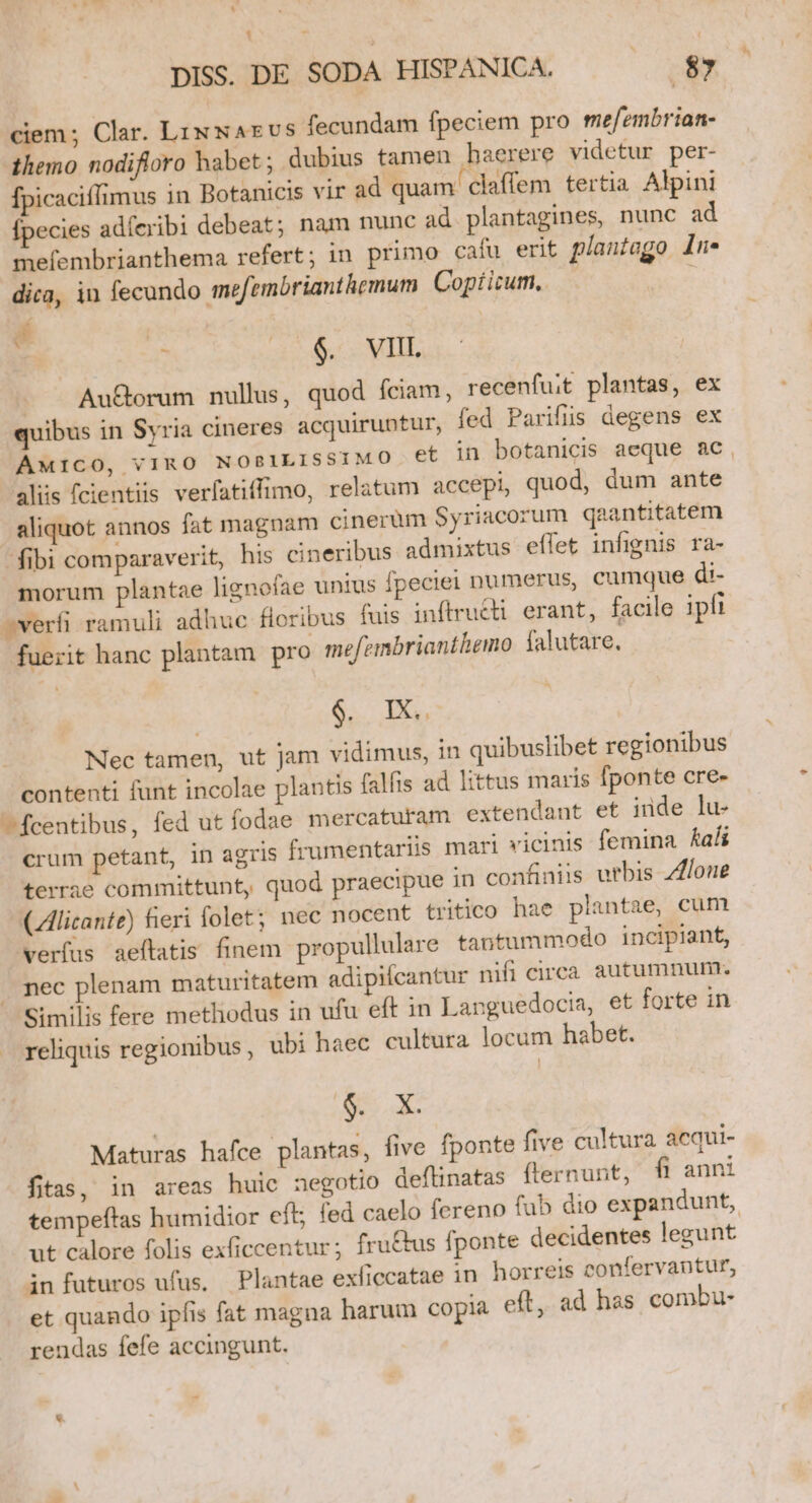 DISS. DE SODA HISPANICA, 87 ciem; Clar. LixNAxEvS fecundam fpeciem pro mefembrian- themo nodifloro habet; dubius tamen haerere videtur per- [picaciffimus in Botanicis vir ad quam claffem tertia. Alpini ecies adíeribi debeat; nam nunc ad plantagines, nunc ad mefembrianthema refert; in primo caíu erit plantago In* dica, in fecundo mefembrianthemum Copticum,. í | | s $. VIII. Au&amp;orum nullus, quod fciam, recenfuit plantas, ex quibus in Syria cineres acquiruntur, fed Parifiis degens ex AMICO, VIRO NOBILISSIMO. et in botanicis aeque ac, aliis fcientiis verfatiffimo, relatum accepi, quod, dum ante aliquot annos fat magnam cinerüm Syriacorum qaantitatem fibi comparaverit, his cineribus admixtus effet infignis ra- morum plantae lignofae unius fpeciei numerus, cumque di- verfi ramuli adhuc floribus fuis inftru&amp;ti erant, facile ipfi fuerit hanc plantam pro mefembrianthemo falutare. $. X. Nec tamen, ut jam vidimus, in quibuslibet regionibus contenti funt incolae plantis falfis ad littus maris fponte cre- ^fcentibus, fed ut fodae mercaturam extendant et inde lu- crum petant, in agris frumentariis mari vicinis femina fadi terrae committunt, quod praecipue in confiniis urbis Zloue CZlicante) fieri folet; nec nocent tritico hae plantae, cum verfus aeítatis finem propullulare tantummodo incipiant, nec plenam maturitatem adipilcantur nifi circa autumnum. Similis fere metliodus in ufu eft in Languedocia, et forte in reliquis regionibus, ubi haec cultura locum habet. de y Maturas hafce plantas, five fponte five cultura acqui- fitas, in areas huic negotio deflinatas (lernunt, fi anni tempeftas humidior eft; fed caelo fereno fub dio expandunt, ut calore folis exficcentur; fru&amp;tus fponte decidentes legunt infuturos ufus. Plantae exficcatae in horreis confervantur, et quando ipfis fat magna harum copia eft, ad has combu- rendas fefe accingunt. B