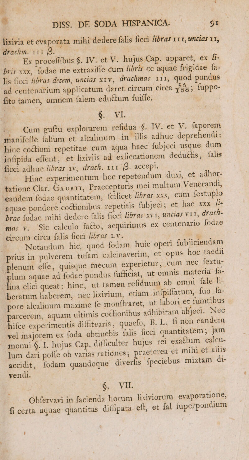 ' |) * | ] 1 8 ? DISS. DE SODA HISPANICA. - 9I lixivia et evaporata mihi dedere falis ficci /ibras x11, uncias v1, Wrachm. 1108. A. | Ex proceffibus $. IV. et V. hujus Cap. apparet, ex li- brir xxx, fodae me extraxifle cum libris cc aquae frigidae fa- lis ficci librar decem, uncias xxv, drachmas i11, quod pondus H 36. ad centenarium applicatum daret.circum circa y'55; fuppo- fito tamen, omnem falem eductum fuiffe. $.- YI. |. Cum guftu explorarem refidua $. IV. et V. faporem manifefte falfum et alcalinum in ills adhuc deprehendi: hiuc cocioni repetitae cum aqua haec fubjeci usque dum infipida effent, et lixiviis ad exíiccationem dedu&amp;tis, falis ficei adhuc libras 1v, drach. 111 'B. accepi. Hinc experimentum hoc repetendum duxi, et adhor- tatione Clar. Gavsrr, Praeceptoris mei multum Venerandi, eandem fodae quantitatem, (cilicet libras xxx, cum fextuplo aquae pondere co&amp;ionibus repetitis fubjeci; et hae xxx li: brat fodae mihi dedere falis ficci libras xv, uncias vit, drach- mar v. Sic calculo fa&amp;to, acquirimus ex centenario fodae circum circa falis ficci libras 1v. á Notandum hic, quod fodam huic operi fubjiciendam prius in pulverem cufam calcinaverim, et opus hoc taedii plenum effe, quisque mecum experietur, cum nec fextü- plum aquae ad fodae pondus fufficiat, ut omnis materia fa- lina elici queat: hinc, ut tamen refiduum ab omni fale li- beratum haberem, nec lixivium, etiam infpiflatum, fuo fa- pore alcalinum maxime fe monflraret, ut labori et fumtibus parcerem, aquam ultimis coctionibus adhibitam abJeci. Nec hifce experimentis dithitearis , quaefo, B. L. fi non eandem vel majorem ex foda. obtinebis falis ficci quantitatem; jam monui $. I. hujus Cap. difficulter hujus rei exattum calcu- ]um dari poffe ob varias rationes; praeterea et mihi et aliis accidit, Íodam quandoque diverlis fpeciebus mixtam di- vendi. - , $, VII Obfervavi in facienda horum lixiviorum evaporatione, fi certa aquae quantitas difipata eft, et fal íuperpondium