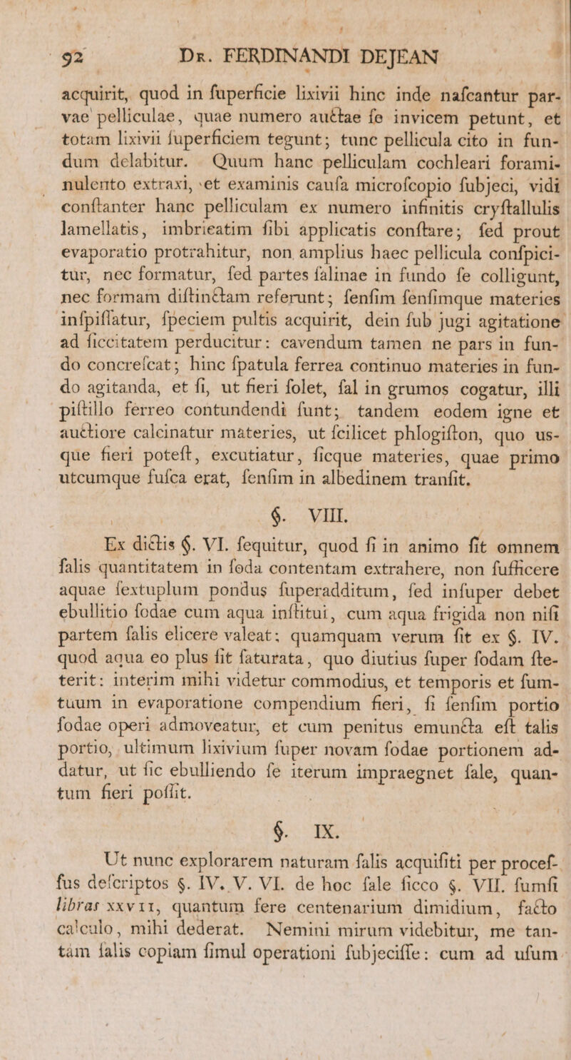 acquirit, quod in fuperficie lixivii hinc inde nafcantur par- vae pelliculae, quae numero auttae fe invicem petunt, et totam lixivii fuperficiem tegunt; tunc pellicula cito in fun- dum delabitur. | Quum hanc pelliculam cochleari forami- nulento extraxi, et examinis caufa microfcopio fubjeci, vidi conftanter hanc pelliculam ex numero infinitis cryftallulis lamellatis, imbrieatim fibi applicatis conflare; fed prout evaporatio protrahitur, non amplius haec pellicula confpici- tür, nec formatur, fed partes falinae in fundo fe colligunt, nec formam diftin&amp;tam referunt; fenfim fenfimque materies infpiflatur, fpeciem pultis acquirit, dein fub jugi agitatione. ad ficcitatem perducitur: cavendum tamen ne pars in fun-. do concreícat; hinc fpatula ferrea continuo materies in fun- do agitanda, et fi, ut fieri folet, fal in grumos cogatur, illi pifítillo ferreo contundendi funt; tandem eodem igne et auctiore calcinatur materies, ut fcilicet phlogiflon, quo us- que fieri poteft, excutiatur, ficque materies, quae primo utcumque fuíca erat, fenfim in albedinem tranfit. $. VIII. Ex diclis $. VI. fequitur, quod fi in animo fit omnem falis quantitatem in feda contentam extrahere, non fufficere aquae fextuplum pondus fuperadditum, fed infuper debet ebullitio fodae cum aqua inítitui, cum aqua frigida non nifi partem falis elicere valeat: quamquam verum fit ex $. IV. quod aqua eo plus fit fatarata, quo diutius fuper fodam fte- terit: interim mihi videtur commodius, et temporis et fum- tuum in evaporatione compendium fieri, fi fenfim. portio fodae operi admoveatur, et cum penitus emuncla eft talis portio, ultimum lixivium fuper novam fodae portionem ad- datur, ut fic ebulliendo fe iterum impraegnet fale, quan- tum fieri poflit. &amp;- 5 Ut nunc explorarem naturam falis acquifiti per procef- fus deferiptos $. IV. V. VI. de hoc fale ficco $. VII. fumfi libras xxvir, quantum fere centenarium dimidium, facto ca'culo, mihi dederat. Nemini mirum videbitur, me tan- tám lalis copiam fimul operationi fubjeciffe: cum ad ufum.