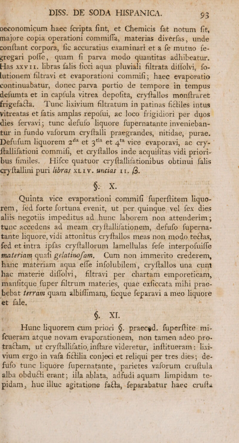 - ' oeconomicum haec fcripta fint, et Chemicis fat notum fit, majore copia operationi commiffa, materias divérfas, unde conftant corpora, fic accuratius examinari et a fe mutuo fe- zregari poffe, quam íi parva modo quantitas adhibeatur. Has xxv 11. libras falis ficci aqua. pluviali filtrata diffolvi, fo- lutionem filtravi et evaporationi commifi; haec evaporatio continuabatur, donec parva portio de tempore in tempus defumta et in capfula vitrea depofita, cryftallos monftraret frigefatla, Tunc lixivium filtratum in patinas ficliles intus vitreatas et fatis amplas repofui, ac loco frigidiori per duos dies fervavi; tunc defuío liquore fupernatante invenieban- tur in fundo vaforum cryfítalli praegrandes, nitidae, purae. Defufum liquorem 2^* et 35^ et 4**^ vice evaporavi, ac cry-- ftallifationi commifi, et cryftallos inde acquifitas vidi priori- bus fimiles. | Hifce quatuor cryftallifationibus obtinui falis cryftallini puri /ibray xp 1v. uncias 11. (3. | 6- X. | Quinta vice evaporationi commifi fuperftitem liquo- rem, fed forte fortuna evenit, ut per quinque, vel fex dies aliis negotiis impeditus ad hunc laborem non attenderim; tunc accedens ad meam cryítallifationem, defufo fuperna- tante liquore, vidi attonitus cryftallos meas non, modo tectas, fed et intra ipfas cryftallorum lamellulas fefe interpofuiffe materiam quafi gelatinofam, Cum non immerito crederem, hanc materiam aqua effe infolubilem, cryítallos una. cum hac materie diffolvi, filtravi per chartam emporeticam, manfitque fuper filtrum materies, quae exficcata mihi prae- bebat ferram quam albiffimam, ficque feparavi a meo liquore et fale. | à i $. XL. .- Hunc liquorem cum prioci $. praeced. fuperftite. mi- fcueram atque novam evaporationem, non tamen adeo pro- tractam, ut cryflallifatio, inflare videretur, inflitueram : lixi- vium ergo in vafa fictilia conjeci et reliqui per tres dies; de- fufo tunc liquore fupernatante, parietes vaforum cruftula alba obdu£&amp;i erant; illa ablata, adfudi aquam limpidam te- pidam, huc illuc agitatione fata, feparabatur haec cruíla