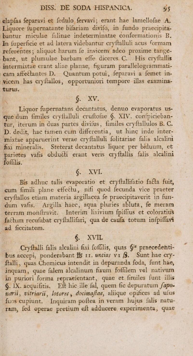 .elapfas feparavi et fedulo fervavi; erant hae lamellofae A. Liquore fupernatante bifariam divifo in fundo praecipita- bantur miculse filinae indeterminatae conformationis B. In fuperficie et ad latera videbantur cryftalluli acus formam referentes; aliquot harum fe invicem adeo proxime tange- bant, ut plumulae barbam effe diceres C. His cryftallis ántermixtae erant aliae planae, figuram parallelogrammati- | cam affettantes D. Quantum potui, feparavi a femet in- vicem has cryílallos, opportuniori tempore illas examina- turus. k | $. XV. .... Liquor fupernatans decantatus, denuo evaporatus us- que dum fimiles cryftalluli cruftofae $. XIV. conípicieban- tur, iterum in duas partes divifus, fimiles cryftallulos B. C. D. dedit, hac tamen cum differentia, ut hinc inde inter- mixtae apparuerint verae cryítalluli folitariae falis alcalini fiii mineralis. Steterat decantatus liquor per biduum, et parietes vafis obduéti erant veris cryftallis. falis. alcalini foffilis. | | $. XVI. iis Bis adhuc talis evaporatio et cryfltallifatio fa&amp;ta fuit, cum fimili plane effectu, nifi quod fecunda vice praeter cryftallos etiam materia argillacea fe praecipitaverit in fun- dum vafis. Argilla haec, aqua pluries abluta, fe meram terram mofhfítravit. Interim lixivium fpiffius et coloratius factum recufabat cryftallifarij qua de caufa totum infpiffavi ad ficcitatem. | $. XVIL Cryftalli falis alcalini fixi fofflis, quas $55 praecedenti- bus accepi, ponderabant fb 11. uncia; vr f$. Sunt hae cry- ftalli, quas Chemicus intendit in depuranda foda, funt hae, inquam, quae falem alcalinum fixum foffilem vel nativum in puriori forma repraeíentant, quae et fimiles funt illis $. IX. acquifitis, Eft hic ille fal, quem fic depuratum /apo- narii, vitriarii, lotorer, docimaflae, aliique opifices ad uíus Íuos cupiunt. Inquiram poftea in veram hujus fals natu- ram, fed operae pretium eft adducere experimenta, quae