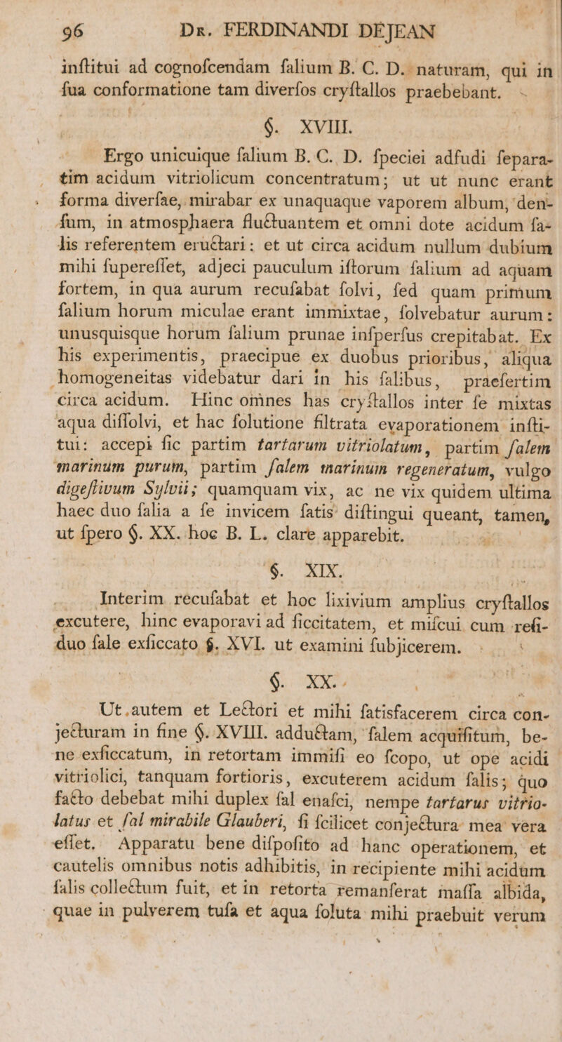 inflitui ad cognofcendam falium B. C. D. naturam, qui in. fua conformatione tam diverfos cryflallos praebebant. - | $. XVIII. . Ergo unicuique falium B. C. D. fpeciei adfudi fepara- tim acidum vitriolicum concentratum;' ut ut nunc erant . forma diverfae, mirabar ex unaquaque vaporem album, den- fum, in atmosphaera flu&amp;uantem et omni dote acidum fa- lis referentem eructari: et ut circa acidum nullum dubium mihi fupereffet, adjeci pauculum iftorum falium ad aquam fortem, in qua aurum recufabat folvi, fed quam primum falium horum miculae erant immixtae, folvebatur aurum: unusquisque horum falium prunae infperfus crepitabat.. Ex his experimentis, praecipue ex duobus prioribus, aliqua .homogeneitas videbatur dari in his falibus, — praefertim circa acidum. Hinc omnes has cryflallos inter fe mixtas aqua diffolvi, et hac folutione filtrata evaporationem infíli- tui: accepi fic partim fartarum vitriolatum , partim /alem. marinum purum, partim /alem tmarinum regeneratum, vulgo digeflivum Sylvii quamquam vix, ac ne vix quidem ultima haec duo falia a fe invicem fatis diftingui queant, tamen, ut fpero $. XX. hoc B. L. clare apparebit. T1 Se 5 —.. Interim recufabat et hoc lixivium amplius cryftallos excutere, hinc evaporavi ad ficcitatem, et miícui cum refi- duo fale exficcato $. XVL. ut examini fubjicerem. MD eod | Ut.autem et LeCbori et mihi fatisfacerem circa con- je&amp;uram in fine $. XVIII. addu&amp;am, falem acquifitum, be- ne exficcatum, in retortam immifi eo fcopo, ut ope acidi vitriolici, tanquam fortioris, excuterem acidum falis; quo fatto debebat mihi duplex fal enafci, nempe farfarus vilrio- latus et fal mirabile Glauberi, fi ícilicet conje&amp;tura: mea' vera effet, Apparatu bene difpofito ad hanc operationem, et cautelis omnibus notis adhibitis, in recipiente mihi acidum falis collettum fuit, et in retorfa remanferat affa albida, quae in pulverem tufa et aqua foluta mihi praebuit verum ^