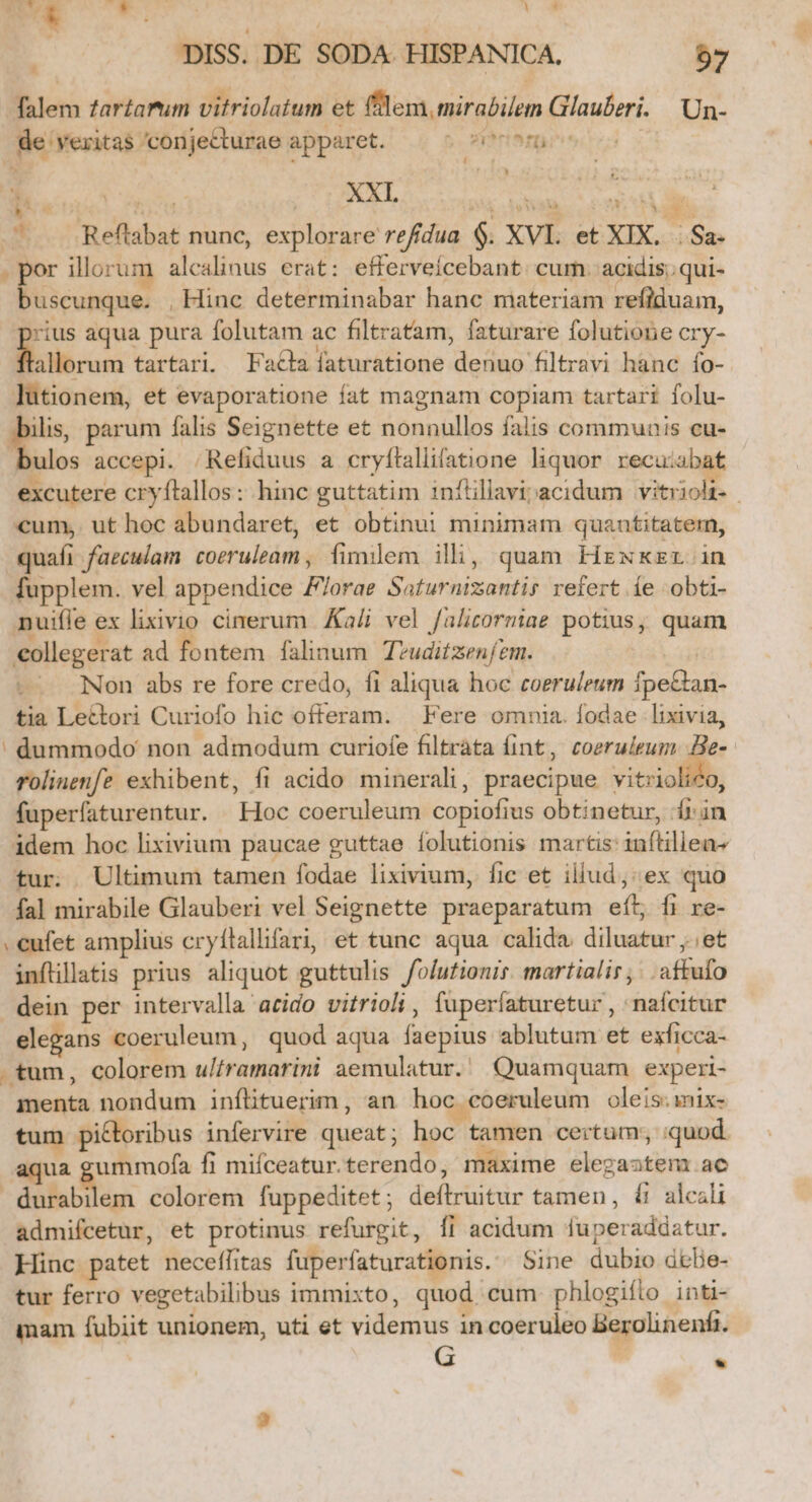 n ( a : , | | 4 | DISS. DE SODA. HISPANICA. 57 falem zar£arum vitriolatum et fllem, mirabilem Glauberi. 'Un- de veritas 'conjecturae apparet. sihri^rt | da  Y Fus XXI. E du RA LOAIY- o Reflabat nunc, explorare refdua $. XVI. et XIX... Sa- . por illorum alealinus erat: efferveicebant. cum. acidis;; qui- buscunque. , Hinc determinabar hanc materiam refiduam, rius aqua pura folutam ac filtratam, faturare folutione cry- Boro tartari. Fatlafíaturatione denuo filtravi hanc fo- lutionem, et evaporatione fat magnam copiam tartari folu- E parum falis Seignette et nonnullos falis communis cu- ulos accepi. |Refiduus a cryftallifatione liquor. recuiabat excutere cryftallos: hinc guttatim infüllavi;acidum vitrioli.- cum, ut hoc abundaret, et obtinui minimam quantitatem, quafi faecuam coeruleam , fimilem ilhi, quam Hrxkzr in fupplem. vel appendice F/orae Saturnizantis refert íe obti- nuifle ex lixivio cinerum. Kali vel falicorniae potius; quam collegerat ad fontem falinum Tvuditzen/em. vr Non abs re fore credo, fi aliqua hoc coeruleum fpe&amp;tan- tia Lettori Curiofo hic offeram. | Fere omnia. fodae lixivia, ' dummodo non admodum curiofe filtràta fint, coeruieum. He- rolinenfe exhibent, fi acido minerali, praecipue vitriolico, füperíaturentur. Hoc coeruleum copiofius obtinetur, 1i in idem hoc lixivium paucae guttae folutionis martis: inftillea- tur. Ultimum tamen fodae lixivium, fic et illud: ex quo fal mirabile Glauberi vel Seignette praeparatum eít, fi re- . eufet amplius cryílallifari, et tunc aqua calida diluatur ,.;et inflillatis prius aliquot guttulis folutionir. martialir, . .affufo dein per intervalla acido vitrioli , fuperíaturetur , nafcitur elegans coeruleum, quod aqua faepius ablutum et exficca- . tum, colorem u/framarini aemulatur. Quamquam experi- menta nondum inflituerim, an hoc coeruleum oleis. mix- tum pictoribus infervire queat; hoc tamen certum; quod aqua gummofa fi mifceatur.terendo, maxime elegaastem ae durabilem colorem fuppeditet; deftruitur tamen, &amp; alcali admifcetur, et protinus refurgit, Íi acidum luperadaatur. Hinc patet neceffitas fuperfaturationis. Sine dubio debBe- tur ferro vegetabilibus immixto, quod. cum phlogifto inti- mam fubiit unionem, uti et videmus in coeruleo Berolinenfi. G . L »