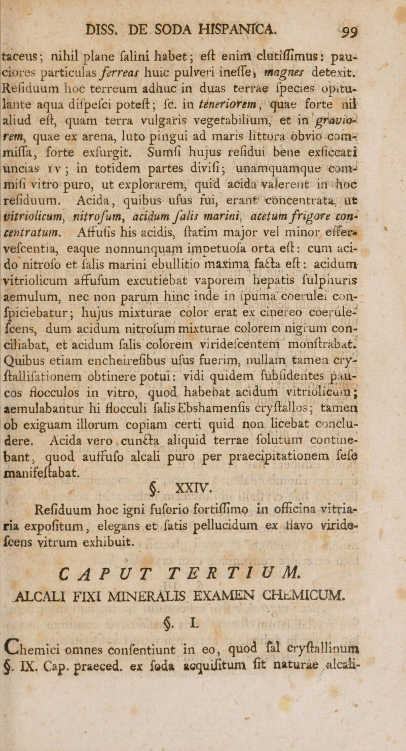 taceus ; nihil plane falini habet; eft enim clutiffr mus: pau- ciores particulas ferreas huic pulveri ineffey magner detexit. Refíiduum hoc terreum adhuc in duas terrae ípecies opitu- lante aqua difpelci poteft; fe. in Zéneriorem , quae forte nil aliud eft, quam terra vulgaris vegetabilium; et in gravio- fet, quae ex arena, luto pingui ad maris littora obvio com miffa, forte exfargit. Sumfíi hujus refidui bene exficcati uncias rv; in totidem partes divifi; unamquamque Coma mifi vitro puro, ut explorarem, quid? acida valerent in hoc refiduum. Acida, quibus ufus fui, erant' cóncentrata, ut vitriolicum, nitrofum, acidum falis marini, acetum frigore con- vefcentia, eaque nonnunquam impetuofa orta eit: cum aci- do nitrofo et lalis marini ebullitio maxima fa£ta eft: acidum vitriolicum affufum excutiebat vaporem hepatis fulphuris fpiciebatur; hujus mixturae color erat ex cinereo coerüle- fien, Ha acidum nitrofum mixturae colorem nigrum con- Giliabat, et acidum falis colorem viridefcentém: monftrabat. Quibus etiam encheirefibus ufus fuerim, nullam tamen cry- ftallifationem obtinere potui: vidi quidem fubíidentes pau- €os flocculos in vitro, quod. habebat acidum vitriolicum ; aemulabantur hi flocculi falis Ebshamenfis éryftallos; tamen ob exiguam illorum copiam certi quid non licebat conclu- dere. Acida vero cunéta aliquid terrae folutum. contine- bant, quod auffufo alcali puro per praecipitationem fefe manifeftabat. » ^ . XXIV. - Refiduum hoc i igni fuforio fortiffimo. in officina vitria- ria expofitum, elegans et. fatis pellucidum ex Hiavo viride- feens vitrum exhibuit. ^— CAPUT TE RTIUM. . .ALCALI FIXI MINERALIS EXAMEN CHEMICUM. | &amp; | Cnenici omnes confentiunt in eo, quod hl eryftallinum $. IX. Cap. praeced. ex foda acquüitum fit naturae alcali-