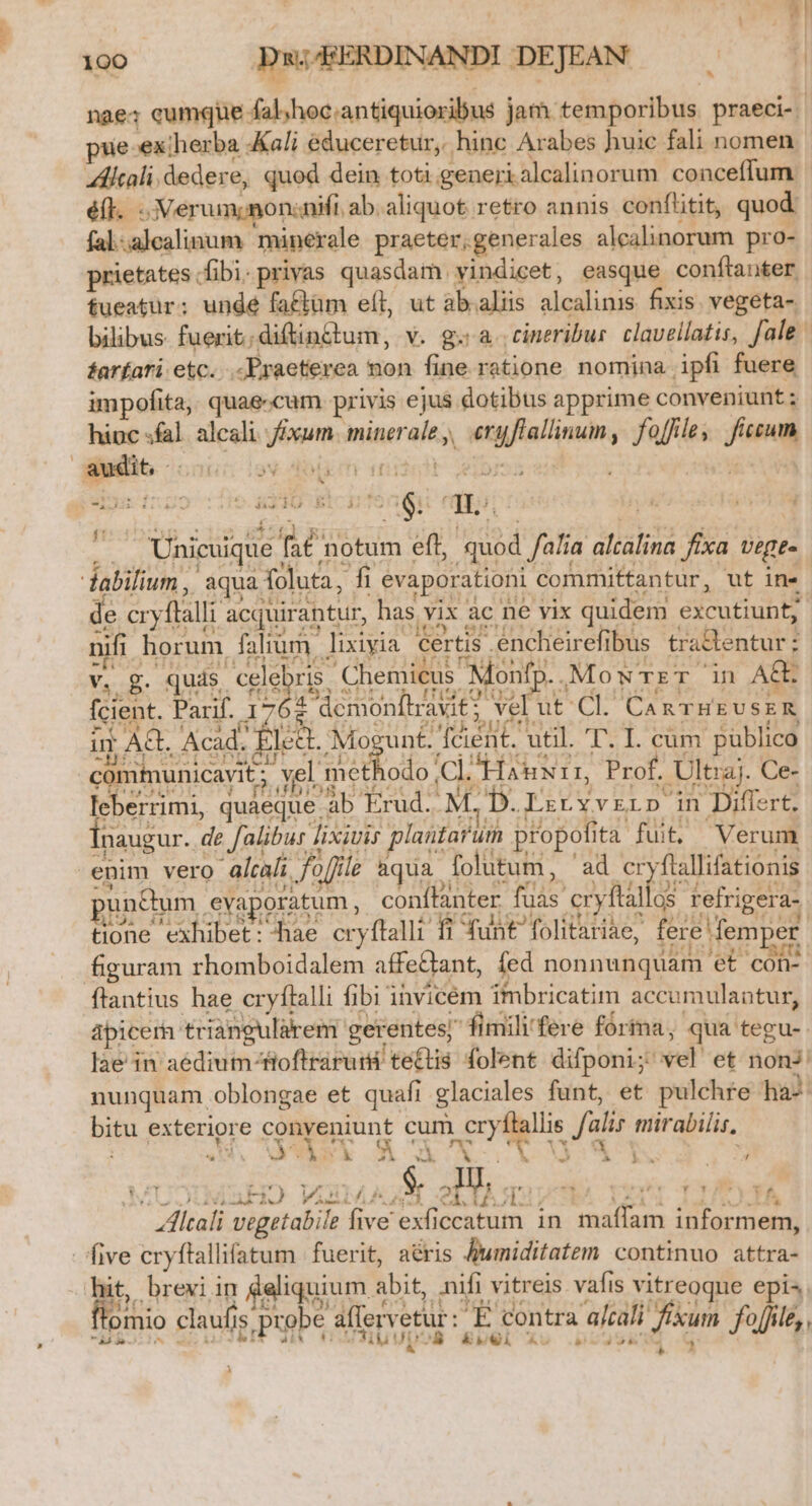 nae; cumque fal;/hoc.antiquioribus jam temporibus. praeci-- pue-ex therba «Kali educeretur, hinc Arabes huic fali nomen ZAltali. dedere, quod dein toti.generialcalinorum conceflum éfl. ; :Xerum; nonnifi ab. aliquot retro annis conflitit, quod: fal.alealinum minerale praeter,generales alealinorum pro- prietates fibi-privas quasdam vindicet, easque conítanter. fueatür; ungdé faftüm eít, ut ab.aliis alcalinis fixis. vegeta- bilibus. fuerit;diftin&amp;tum, v. g. a. cineribur. clavellatis, fale | farfari etc... Praeterea non fine ratione nomina. ipfi fuere impofita, quae.cum privis ejus dotibus apprime conveniunt ; hinc «fal. alcali./£xum. minerale,, eryflallinum, foffle, ficum v MIRO RicqrTe 6: di. — Unicuique fat notum eft, quod falia altalina fixa vege- de cryflalli acquirantur, has vix àc ne vix quidem excutiunt; nifi horum falium lixiyia certis .encheirefibus trattentur : Yi. g. PaL Chemicus Monf, X. MowrzrT in A£E fcient. Parif. 1762 « n M53 shr, * ITIST0L09 qe eh uS abor d 53 z demonftravit ; vel ut'Cl. Can THEUSER £M (1, 3. MTUBAMA Adin329g! ?iusis'eUCTI.. di C4 1» um AQ. Acad. jj Mogunt fcient. util. T. I. cum püblico EC IIUESS14 42454. 121942 AM.*531l 4 212 : f * comiunicavit : vel methodo ClJHas xir, Prof. Ultraj. Ce- PE uDHdot Y PRUDIORAABOCAA OHD qUOUDE- Et TOSOQUEA- - 1 leberrimi, quaeque ab Erud..M D. LzryvrLD in Differt. naugur. de falibur lixivis plantarum propofita fuit. Verum j gcU01 9X PIHNMIS £8704155» 0101450174 xu. 'unctum evaporatum, conffanter fuas cryflallos refrigera- Á ad I» i «^ - » E ^ E AM Uu. TiGQ3 21 d EC liSoLCQ40U: Ra LAT tx ! tione exhibet: hae cryftalli fi funt folitariae, fere fem er ; 3b*loilgu : figuram rhomboidalem affe&amp;ant, fed nonnunquam et con apicerh triangularem gerentes; fimili'fere fórma, qua tegu-. lae in aédium-fioftrárurs te£tis folent. difponi; vel et nonJ: nunquam oblongae et quafi glaciales funt, et pulchre ha^ bitu exteriore lsuunt cum cryflallis fal mirabilis, nm I ^ Vel, : A EN j d pir O ARE T e EM E abo VuulAÁgH LIEGE paar T3 * f NS LG. o MEC. V P sl , AA 259€: Altali vegetabile five exficcatum in. maffam informem, nU C. E, Ji 603 IU. JDHERCUS NR 21 [11 AR , ftomio claufis probe affervetur: E contra a/cali fixum. fo[Jle iia. i^ yt P 4£A €i Jübu pos BUOl Xo .p ara d fofi 2! H