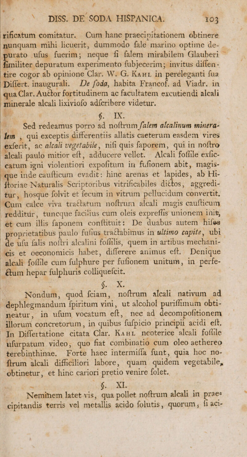 o0 AMEMPNUES. C | ' pISS. DE SODA HISPANICA. 103 rificatum comitatur. Cum hanc praecipitationem obtinere nquam mihi licuerit, dummodo fale marino optime de- . rato ufus fuerim; neque fi falem mirabilem Glauberi imiliter depuratum experimento fübjecerim; invitus diflen. res cogor àb opinione Clar. W. G. Kanr in pereleganti fua Differt. inaugurali. De foda, habita Francof. ad Viadr. in qua Clar. Au&amp;tor fortitudinem ac facultatem excutiendi alcali minerale alcali lixiviofo adícribere videtur. v A: s (... Sed redeamus porro ad noftrum /alem alcalinum minera- lem , qui exceptis differentiis allatis caeterum easdem vires exferit, ac altali vegetabile, nifi quis faporem, qui in noftro alcali paulo mitior eft, adducere vellet. —Alcali foffile exfic- catum igni violentiori expofitum in fufionem abit, magis- qe inde cauflicum evadit: hinc arenas et lapides, ab Hi- ftoriae Naturalis Scriptoribus vitrificabiles dittos, aggredi- tur, hosque folvit et fecum in vitrum pellucidum convertit. Qum calce viva tractatum noflrum alcali magis caufticum redditur, tuncque facitius cum oleis expreffis unionem init, et cum illis faponem conftituit: De duabus autem hifee proprietatibus paulo fufius tractabimus in ulfimo capite, ubi | de ufu falis noflri alcalini fofiilis, quem in artibus mechani- J€is et oeconomicis habet, differere animus eft. Denique - alcali foflile cum fulphure per fufionem unitum, in perfe- |. &amp;um hepar fulphuris colliquefcit. : On  Nondum, quod fciam, noftrum alcali nativum ad - dephlegmandum fpiritum vini, ut alcohol puriffimum obti- peatur, in ufum vocatum eft, nec ad decompofitionem | illorum concretorum, in quibus fufpicio principii acidi eft. Tn Differtatione citata Clar. Kanur neoterice alcali fofüile ufurpatum video, quo fat combinatio cum oleo aethereo terebinthinae. Forte haec intermiíía funt, quia hoc no- Ílrum alcali difficiliori labore, quam quidem vegetabile, obtinetur, et hinc cariori pretio venire folet. | C metu ue €T Neminem latet vis, qua pollet noftrum alcali in prae: cipitandis terris vel metallis acido folutis, quorum, fi aci-