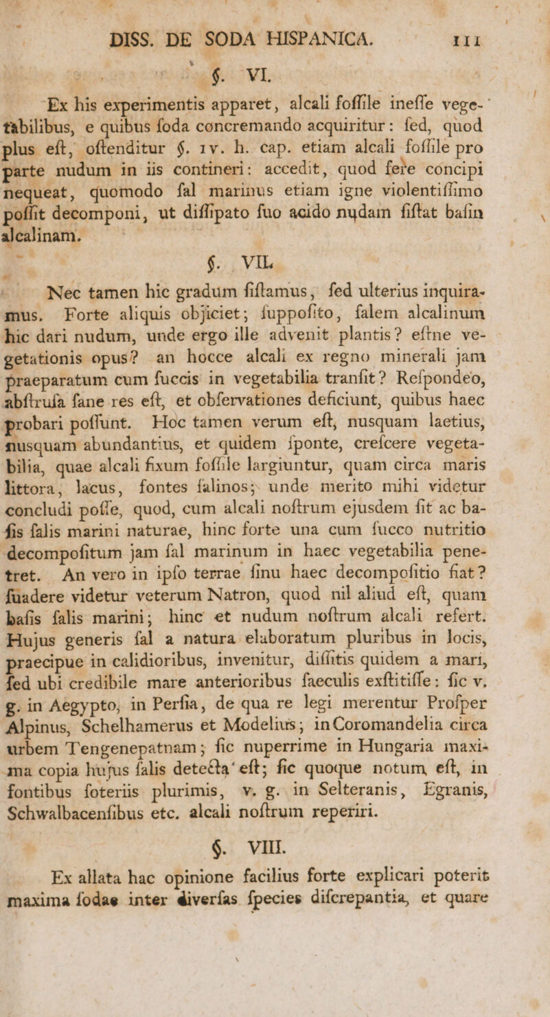  -— ut. , , » DISS. DE SODA HISPANICA. TE ) [. $. 'VI. —— Ex his experimentis apparet, alcali foffile ineffe vege-: tfabilibus, e quibus foda concremando acquiritur: fed, quod plus eft, oftenditur $. 1v. h. cap. etiam alcali foflile pro arte nudum in iis contineri: accedit, quod feie cóncipi nequeat, quomodo fal marinus etiam igne violentifiimo poffit decomponi, ut diflipato fuo acido nudam fiftat baíin alealinam. — . | E $. . VIL Nec tamen hic gradum fiflamus, fed ulterius inquira- mus. Forte aliquis objiciet; fuppofito, falem alcalinum hic dari nudum, unde ergo ille advenit plantis? eítne ve- getationis opus? an hocce alcali ex regno minerali jam praeparatum cum fuccis in vegetabilia tranfit? Refpondeo, abflrufa fane res eft, et obfervationes deficiunt, quibus haec probari poffunt. Hoc tamen verum eft, nusquam laetius, nusquam abundantius, et quidem Íponte, creícere vegeta- bilia, quae alcali fixum fofíle largiuntur, quam circa maris littora, lacus, fontes falinos; unde merito mihi videtur concludi poffe, quod, cum alcali noftrum ejusdem fit ac ba- fis falis marini naturae, hinc forte una cum íucco nutritio -decompofitum jam fal marinum in haec vegetabilia pene- tret. An vero in ipfo terrae finu haec decompofitio fiat? fuüadere videtur veterum Natron, quod nilaliud eft, quam bafi falis marini; hinc et nudum noftrum alcali refert. Hujus generis fal a natura elaboratum pluribus in locis, aecipue in calidioribus, invenitur, difitis quidem a mari, fed ubi credibile mare anterioribus faeculis exflitiffe: fic v. g. in Aegypto, in Perfia, de qua re legi merentur Profper Alpinus, Schelhamerus et Modelius; in Coromandelia circa urbem Tengenepatnam; fic nuperrime in Hungaria maxi- ama copia hujus falis dete&amp;ta' eft; fic quoque notum, eft, in fontibus foterüs plurimis, v. g. in Selteranis, Egranis, Schwalbacenfibus etc. alcali noftrum reperiri. $. VIII Ex allata hac opinione facilius forte explicari poterit maxima fodae inter éiverías fpecies difcrepantia, et quare