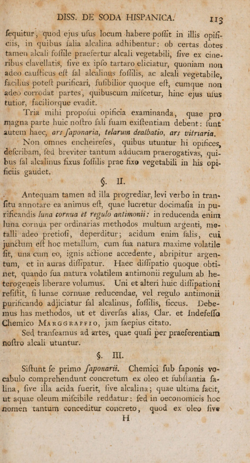 j à fequitur, quod ejus ufus locum habere poflit in illis opifi- tamen alcali fofle praefertur alcali vegetabili, five ex cine. ribus clavellatis, five ex ipfo tartaro eliciatur, quoniam non adeo caufticus eft fal alcalinus foflilis, ac alcali vegetabile, facilius poteft purificari, fufibilior quoque eft, cumque non adeo corrodat partes, quibuscum miícetur, hinc ejus uius tutior, faciliorque evadit. - — [pria mihi propofui opificia examinanda, quae pro magna parte huic noftro fali fuam exiftentiam debent: (unt autem haec, arr faponaria, telarum dealbatio, ars vitriaria. —.— Non omnes encheirefes, quibus utuntur hi opifices, deícribam, fed breviter tantum adducam praerogativas, qui- bus fal alcalinus fixus fofhlis prae fixo vegetabili in his Opi- ficiis gaudet. | | od $.74E* 7 AL A Antequam tamen ad illa progrediar, levi verbo in tran- fitu annotare ea animus eft, quae lucretur docimafia in pu- rificandis /una cornua et regulo antimonii: in reducenda enim. luna. cornua per ordinarias methodos multum argenti, me- tall! adeo pretiofi, deperditur ; acidum enim falis, cui fit, una cum eo, ignis a&amp;tione accedente, abripitur argen- tum, et in auras diffipatur. Haec diflipatio quoque. obti- net, quando fua natura volatilem antimonii regulum ab. he- terogeneis liberare volumus. Uni et alteri huic diflipationi refiftit, fi lunae cornuae reducendae, vel regulo antimonii purificando adjiciatur fal alcalinus, foffilis, ficcus. —Debe- mus has methodos, ut et diverfas alias, Clar. et Indefeífa Chemico MancGnarrro, jam faepius citato. ... Sed tranfeamus ad artes, quae quafi per praeferentiam noflro alcali utuntur. Kis $. IIl. Siftunt fe primo /aponarii. Chemici fub faponis vo- cabulo comprehendunt concretum ex oleo et fubíiantia fa- lina, five illa acida fuerit, five alcalina; quae ultima facit, ut aquae oleum mifcibile reddatur: fed in oeconomicis hoc nomen tantum conceditur concreto, quod ex oleo five 