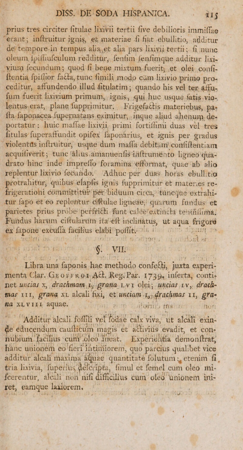 DISS.'DE' SODA HISPANICA. — . iij » . * : S n Tn o * 3.5 * * T rius tres circiter fitulae lixivii tertii five debilioris immiffae prius tres c | ex fápone excufla facilius elabi poffit.^ | — - Eau ze Ad a 2d ó H | o j z LT 1560; j dosi 2t Eu UU $. VIL | ER Dirt p rh Libra una faponis hac methodo confe&amp;i, juxta experi- menta Clar. Gr oyr&amp; o1 AG. Reg. Par. 1739. inferta, conti: | Jj L  * net uncia; x, drachma 1, grana 1.v1 olei; utciar 1v, drach- . Additur alcali. foffili vel fodae calx viva, ut alcali exin- de éducendum caufticum magis et a&amp;ivius evadit, et con- nubium. facilius cunt oleo ineat. Experielifía demonftrat, -hánc unioném eo fieri làtiniiorem, quo parcius qualibet vice additur alcali màxima aquae quantitate folutum y etenim fi, tria lixivia, fuperius defcripta, fimul et femel cum oléo mi- Ícerentur, alcili non nifi difücilius cum oleó unionem ini- ret, eamque laxiorem, | sí ó j 19