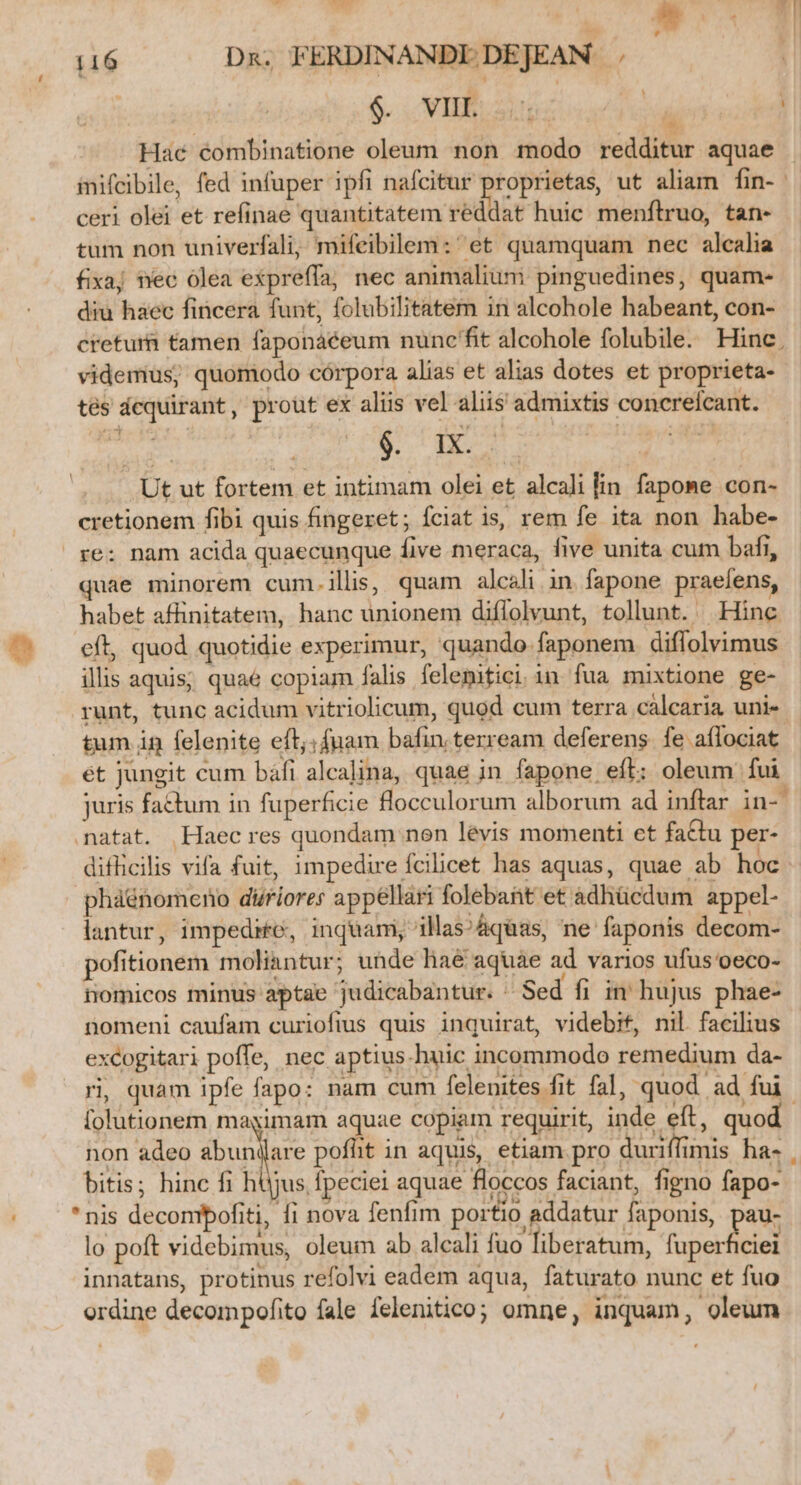 D Ed : wW | 116 Dn. FERDINANDI DEJEAN / ! $. TIB.S1 AS : Hac éombinatione oleum non modo redditur aquae inifcibile, fed infuper ipfi nafcitur proprietas, ut aliam fin-. ceri olei et refinae quantitatem reddat huic menftruo, tan- tum non univerfali, mifeibilem:'et quamquam nec alcalia fixaj nec olea expreffía, nec animalium pinguedines, quam- diu haec fincera funt, folubilitatem in alcohole habeant, con- cretum tamen faponáéeum nuncfit alcohole folubile. Hinc. videmus; quomodo córpora alias et alias dotes et proprieta- tés dcquirant, prout ex aliis vel aliis admixtis concrefcant. Td Su Ero M on ideie Ut ut fortem et intimam olei et alcali lin. fapome con- cretionem fibi quis fingeret; fciat is, rem fe ita non habe- re: nam acida quaecunque five meraca, five unita cum bafi, quae minorem cum.illis, quam alesli in fapone praefens, habet affinitatem, hanc unionem diflolvunt, tollunt. Hinc ^' eft, quod quotidie experimur, quando faponem diffolvimus illis aquis; quaé copiam falis felenitici.in fua mixtione ge- runt, tunc acidum vitriolicum, quod cum terra calcaria uni- tum in felenite eft; fuam bafin terream deferens. fe affociat ét jungit cum báfi alcalina, quae in fapone eft: oleum fui juris fatum in fuperficie flocculorum alborum ad inftar in- natat. Haec res quondam non levis momenti et factu per- difficilis vifa fuit, impedire fcilicet has aquas, quae ab hoc phaénomeno difiores appellari folebant et adhücdum appel- lantur, impedire, inquam, illas? &amp;quas, ne faponis decom- pofitionem moliantur; unde haé aquae ad varios ufus'oeco- nomicos minus aptae judicabantur. ^ Sed fi in hujus phae- nomeni caufam curiofius quis inquirat, videbit, nil. facilius excogitari poffe, nec aptius-huic incommodo remedium da- ri, quam ipfe fapo: nam cum felenites fit fal, quod ad fui. [olutionem magimam aquae copiam requirit, inde eft, quod non adeo abunilare pofht in aquis, etiam pro duriffimis ha- bitis; hinc fi hüjus fpeciei aquae floccos faciant, figno fapo- . *nis deconpofiti, fi nova fenfim portio addatur faponis, au- lo poft videbimus, oleum ab alcali fuo liberatum, fuperficie innatans, protinus refolvi eadem aqua, faturato nunc et fuo ordine decompofito fale felenitico; omne, inquam, oleum