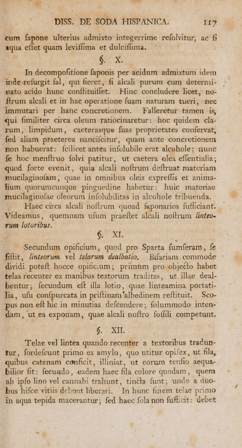 u —R , DISS. DE SODA HISPANICA. I7 cum fapone ulterius admixto integerrime refolvitur, ac fi aqua efiet quam leviflfima et dulciffima. ' : In decompofitione faponis per acidum admixtum idem inde.refurgit fal, qui fieret, fi alcali purum cum determi- nato acido hunc conílituiflet. | Hinc concludere licet, no- flrum alcali et in hac operatione fuam naturam tueri, nec immutari per hahc concretionem. — Falleretur tamen is, qui fimiliter circa oleum ratiocinaretur: hoc quidem cla- rum, limpidum, caeterasque fuas proprietates confervat, fed aliam praeterea nanciícitur, quam ante concretionem non habuerat: ícilicet antea infolubile erat alcohole; tunc Ííe hoc menftruo folvi patitur, ut caetera olea effentialia; quod forte evenit, quia alcali noftrum deftruat materiam mucilaginofam, quae in omnibus oleis expreffis et anima- lium quorumcunque pinguedine habetur: huic materiae mucilaginofae oleorum infolubilitas in alcohole tribuenda. . . Haec circa alcali noftrum quoad faponarios fufficiant. Videamus, quemnam ufum praeítet alcali noflrum /Jinteo- rum lotoribur. &amp; XL | Secundum opificium, quod pro Sparta fumferam, fe fiflit, linteorum vel £elarum dealbatio. — Bifariam. commode dividi poteft hocce opificium ;; primum pro- objecto habet telas recenter ex manibus textorum traditas, ut illae deal- bentur; fecundum eft illa lotio, quae linteamina portati- lia, ufu confpurcata in priftinam'albedinem reftituit. Sco- pus non eft hic in minutias defcendere; folummodo inten- dam, utea exponam, quae alcali noftro. foífili competunt. T'elae vel lintea quando recenter a textoribus tradun- tur, fordeícunt primo ex amylo, quo utitur opifex, ut fila, quibus catenam conficit, illiniat, ut eorum tenfio aequa- bilior fit: fecundo, eadem haec fila,colore quodam, quem ab ipfo lino vel cannabi trahunt, tincta funt; unde a duo- bus hifce vitiis debent liberari. In hunc finem telae primo in aqua tepida macerantur; fed haec fola non fufficit: debet -