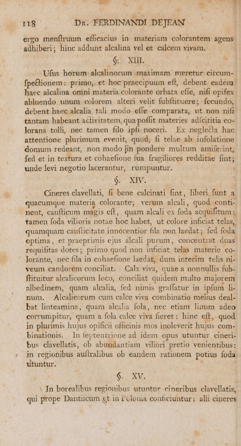  y A ngo Dx. FERDINANDI DEJEAN ergo menflruum efficacius in materiam colorantem: agens adhiberi; hinc addunt alcalina vel et calcem vivam. x 1 $&amp;. XH. dà -Ufus horum: alcalinorum maximam meretur: circum- fpe&amp;lionem: primo;, et hoc praecipuum eft, debent eadem. haec alcalina omini materia colorante orbata efle, nifi opifex abluendo unum colorem alteri velit fubfüituere; fecundo, debent haec alcalia tali modo efle. comparata, ut non nifi tantam habeant acivitatem, qua poflit materies adícititia co- lorans tolli, nec tamen filo ipfi. noceri. Ex neglet!a hac attentione plurimum evenit, quod, fi telae ab infolatiane domum redeant, non modo [in pondere multum arife:;int, fed et in textura et cohaefione fua. fragiliores redditae fint; unde levi negotio lacerantur, rumpuntur. ; $. XIV. Cineres clavellati, fi bene calcinati fint, liberi funt a quacumque materia colorante; verum alcali, quod conti- nent, caufticum magis eft, quam alcali ex foda acquifitum ;. tamen foda vilioris notae hoc habet, ut colore inficiat telas, | quamquam caufticitate innocentior fila non laedat; fed foda optima, et praeprimis ejus alcali purum, concentrat duas requifitas dotes; primo quod non inficiat telas materie co- lorante, nec fila in cohaefione laedat, dum interim telis ni- veum candorem conciliat. Calx viva, quàe a nonnullis fub- ftituitur alcalicorum loco, conciliat quidem multo majorem albedinem, quam alealia, fed nimis graffatur in ipfum li- num. Alcabeorum cum calce viva combinatio melius deal- bat linteamina, quam alcalia fola, nec etiam linum adeo corrumpitur, quam a fola calce viva fieret: hinc eft, quod in plurimis hujus opificii ofiicinis mos inoleverit hujus com- .binationis. ln ieptentrione ad idem opus utuntur cineri- bus clavellatis, ob abundantiam viliori pretio venientibus: in regionibus auítrahbus ob eandem rationem potius foda. utuntur. $9. XV. : In borealibus regionibus utuntur cineribus clavellatis, qui prope Dantiicum et in Polonia conficiuntur; alii cineres