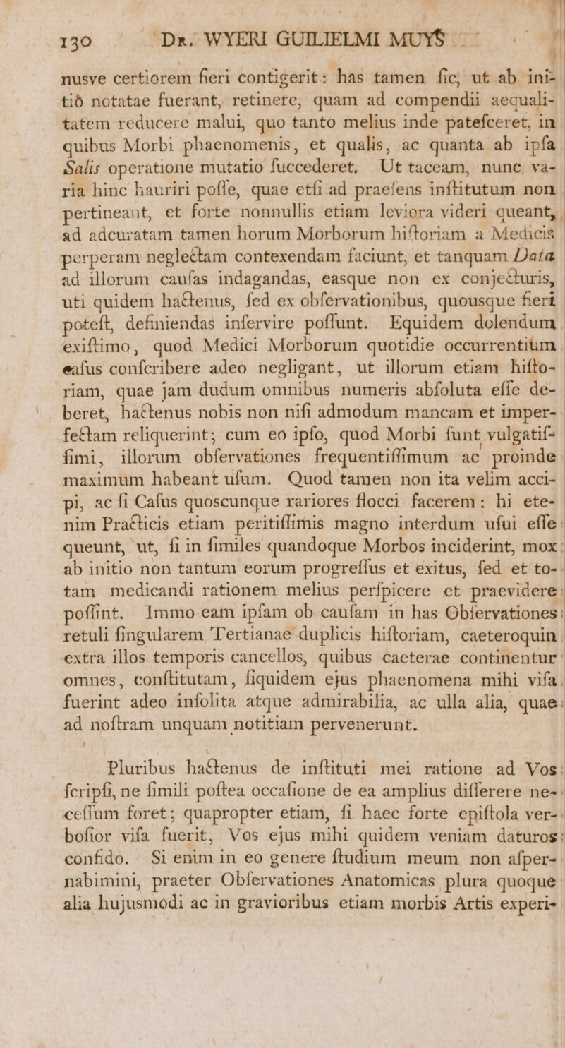 nusve certiorem fieri contigerit: has tamen fic, ut ab ini-. tib notatae fuerant, retinere, quam ad compendii aequali- tatem reducere malui quo tanto melius inde patefceret, in quibus Morbi phaenomenis, et qualis, ac quanta ab ipfa. Salis operatione mutatio fuccederet, Ut taceam, nunc. va-. ria hinc hauriri pofle, quae etfi ad praeíens inftitutum non pertineant, et forte nonnullis etiam leviora videri queant, , ad adcuratam tamen horum Morborum hiftoriam a Medicis | perperam neglectam contexendam faciunt, et tanquam Dafa ad illorum. caufas indagandas, easque non ex conjecturis, uti quidem ha&amp;enus, fed ex obfervationibus, quousque fert poteft, definiendas infervire poflunt. Equidem dolendum exiftimo, quod Medici Morborum quotidie occurrentium . eafus confcribere adeo negligant, ut illorum etiam hifto- riam, quae jam dudum omnibus numeris abfoluta effe de- beret, hactenus nobis non nifi admodum mancam et imper-. fettam reliquerint; cum eo ipfo, quod Morbi funt vulgatif- fimi, illorum obfervationes frequentiflimum ac proinde maximum habeant ufum. Quod tamen non ita velim acci-- pi, ac fi Cafus quoscunque rariores flocci facerem: hi ete- nim Praflicis etiam peritiffrmis magno interdum ufui effe: queunt, ut, fi in fimiles quandoque Morbos inciderint, mox : ab initio non tantum eorum progreífus et exitus, fed et to-. tam medicandi rationem melius perfpicere et praevidere: poffint. Immo eam ipfam ob caufam in has Obíervationes: retuli fingularem 'T'ertianae duplicis hiftoriam, caeteroquin extra illos temporis cancellos, quibus caeterae continentur: omnes, conftitutam, fiquidem ejus phaenomena mihi vifa, fuerint adeo infolita atque admirabilia, ac ulla alia, quae: ad noftram unquam notitiam pervenerunt. / Pluribus ha£tenus de inílituti mei ratione ad Vos: fcripfi, ne fimili poftea occafione de ea amplius diflerere ne- ceffum foret; quapropter etiam, fi haec forte epiftola ver- bofior vifa fuerit, Vos ejus mihi quidem veniam daturos: confido. Si enim in eo genere ftudium meum non afper-. nabimini, praeter Obfervationes Anatomicas plura quoque: