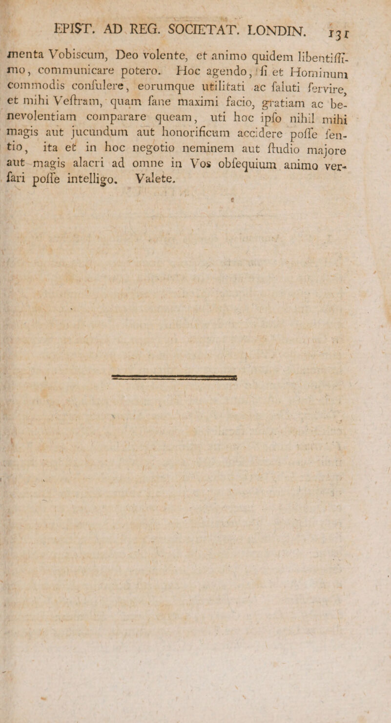 -—- . EPIST. AD.REG. SOCIETAT. LONDIN. i3r .inenta Vobiscum, Deo volente, et animo quidem libentifft- no, communicare potero. Hoc agendo,'fi et Hominum commodis confulere, eorumque utilitati ac faluti fervire, et mihi Veftram, quam fane maximi facio, gratiam ac be- mevolentiam comparare queam, uti hoc ipfo nihil mihi magis aut jucundum aut honorificum accidere poffe fen- tio, ita ef in hoc negotio neminem aut ftudio majore aut magis alacri ad omne in Vos obíequium animo ver-