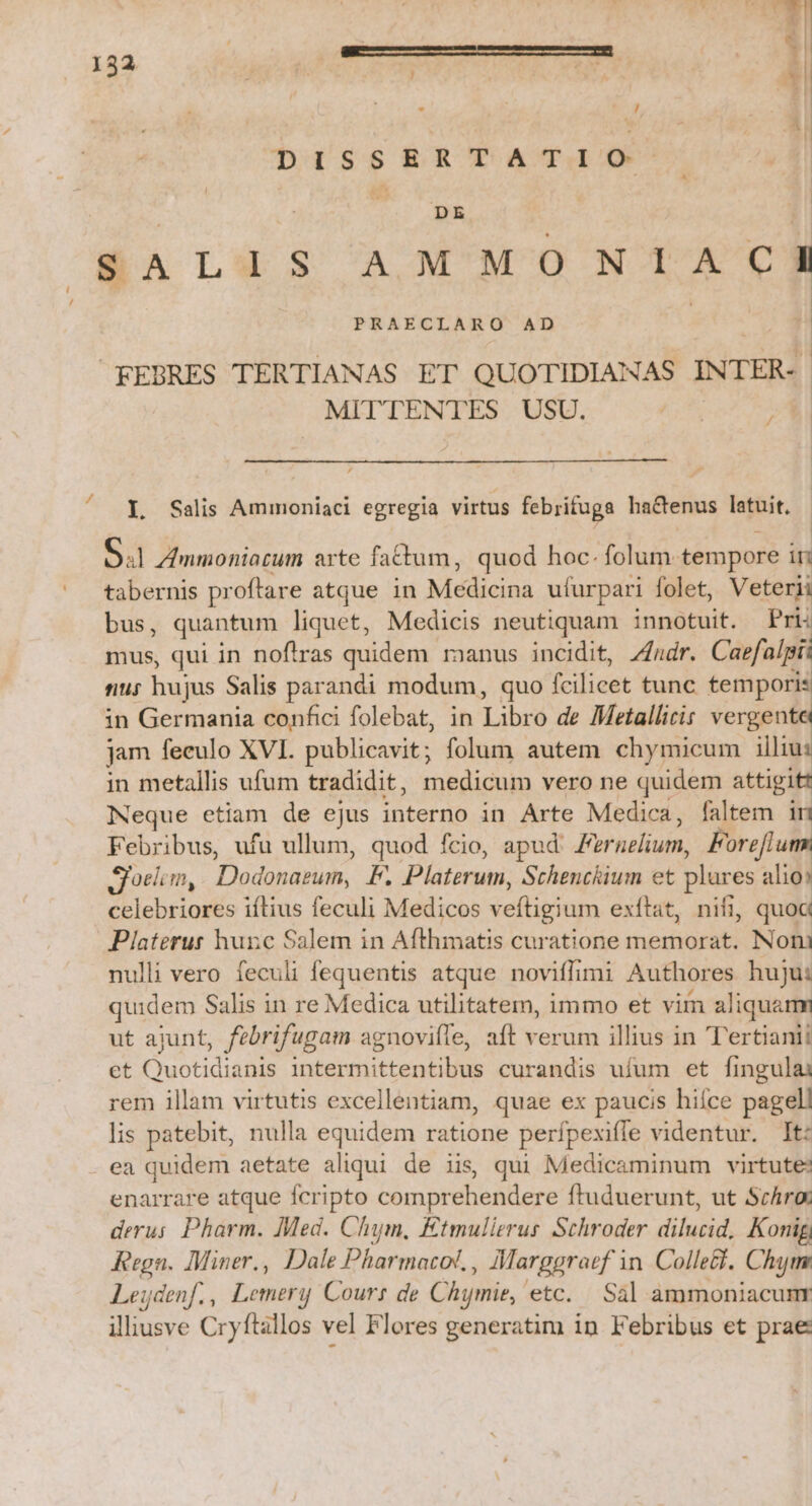 / d : ) ut Ei - ; J DISSERTATIO | | T MR | SALIS AMMO NIACA FEBRES TERTIANAS ET QUOTIDIANAS INTER- MITTENTES USU. / Il Salis Ammoniaci egregia virtus febrifuga hactenus latuit. O41 Zmnmoniacum arte fattum, quod hoc. folum. tempore in tabernis pr oftare atque in Mobad ufurpari folet, Veterii bus, quantum liquet, Medicis neutiquam innotuit. Pri: mus, qui in noftras quidem manus incidit, Zndr. Caefalpi: nu; hujus Salis parandi modum, quo fcilicet tunc tempori: in Germania confici folebat, in Libro de Metallicis vergente jam feculo XVI. publicavit; folum autem chymicum illiu: in metallis ufum tradidit, medicum vero ne quidem attigit Meque etiam de ejus interno in Arte Medica, faltem in Febribus, ufu ullum, quod fcio, apud Fernelium, Forefium. gioelcm, Dodonasum, F. Platerum, Schenckium et pues: alio: cLlebriosés iftius feculi Medicos selticium exftat, nifi, quoa Piaterur hunc Salem in Afthmatis curatione memorat; Noli nulli vero feculi fequentis atque noviffimi Authores huju: quidem Salis in re Medica utilitatem, immo et vim aliquam ut ajunt, febrifugam agnoviíle, aft verum illius in T'ertianii et Quotidianis intermittentibus curandis ufum et fingulai rem illam virtutis excellentiam, quae ex paucis hifce pagel! lis patebit, nulla equidem ratione perfpexiffe videntur. It: ea quidem aetate aliqui de iis qui Medicaminum virtute: enarrare atque fcripto comprehendere ftuduerunt, ut Schro derus Pharm. Ied. Chym, Etmulierus Sthroder dilucid, Konig Regn. Miner., Dale Pharmacok. , Allarggratf i in Colle&amp;. Chim Leuydenf. , Lomas 1j Cours de Chymie, ' etc. Sal ammoniacunr illiusve Cryftallos vel Flores generatim in Febribus et prae