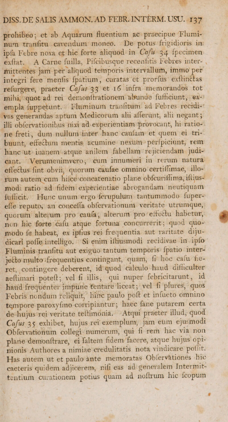 eh Lar bh. ^] bid DISS. DE SALIS AMMON. AD FEBR. INTÉRM. USU. 137 prohibeo; et ab Aquarum fluentium ac. praecipue Flumi- num tranfitu cavendum moneo. De potus frigidioris im ipía Febre noxa et hic forte aliquod in Cafu 34 fpecimen exftat. A Carne fuilla, Pifcibusque recenfitis Febres inter- mittentes jam per aliquod temporis intervallum, immo per integri fere menfis fpatium, curatas ct prorfus exftinttas refurgere, praeter Cafur 43 et 16 infra memorandos tot mihi;^quot ad rei demonfítrationem abunde fufhciunt, ex- empla fuppetunt. - Fluminum tranfitum. ad Febres rectdi- vas generandas aptum Medicorum alii aflerunt, alii negant ; illi obfervationibus mxi ad.experientiam provocant, hi ratio-- ne freti, dum nullüm inter hanc caufam: et quem ei tri- buunt, effe&amp;um mentis acumine: nexaai» perfpiciunt, rem hanc'ut inànem atque anilem fabellam rejiciendam judi- cant. Verumenimvero, cum innumeri in rerum natura eftettus fint obvii, quorum caufae omnino certiffimae, illo- Tum autem cum icd: concatenatio plane obfcuriffima, iftius- modi ratio ad fidem experientiae abrogandam. neutiquam fuflicit. Hunc unum ergo ferupulum. tantummodo. fuper- efle reputo, au concefla obfervationumi veritate utrumque, quorum alterum pro caufa, alterum pro:/effedhu habetur, non hic forte cafu atque fortuna concurrerit; quod quo- modo fe habeat, ex ipfius rei frequentia aut raritate diju- dicari poffe intelligo. Si enim iftiusmodi recidivae in iplo Fluminis-tranfitu aut exiguo tantum temporis Ípatio inter- je&amp;to multo:frequentius contingant, quam, fr hoc cafu. fie- ret, contingere deberent, id'quod calculo haud difüculter aeftimari poteft; vel fi illis, qui nuper febricitarunt, id haid frequenter impune tentare liceat; vel fi plures, quos Febris nondum feliquit, hinc paulo poft et infueto omnino tempore paroxyfmo corripiantur ; haec fane putarem certa de-hujus rei veritate teftimonia. ^ Atqui praeter illud, quod Cafur 35 exhibet, hujus ret exemplum, jam eum ejusmodi Obfervationum collegi: numerum, qui fi rem hac via non plane demonflrare, ei faltem fidem facere, atque hujus opi- nionis Authores a nimiae credulitatis nota vindicare poflit. Has autem ut et paulo ante memoratas Obíervàtiones hic caeteris quidem adjicerem, nifi eas ad ceneralem Intermit- tentium curationem potius quam ad noftrum hic fcopum