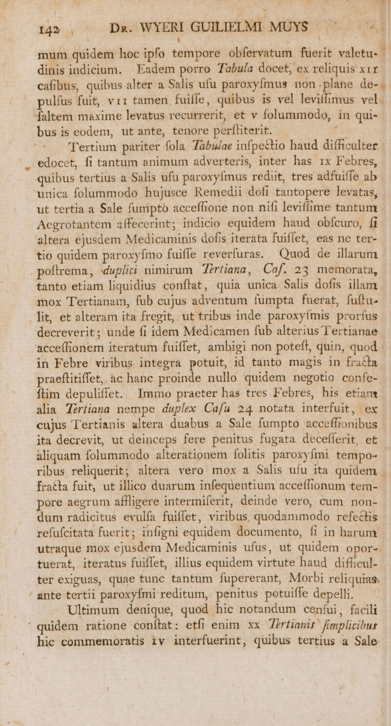 -$ ^4 142, —— Dx. WYERI GUILIELMI MÜYS 7. mum quidem hoc ipfo tempore obfervatum fuerit valetu- T dinis indicium. — Eadem porro Tabula docet, ex reliquis x1r cafibus, quibus alter a Salis ufu paroxyfmus non plane de-. ulfus fuit, vir tamen fuiffe, quibus is vel leviífimus vel. faltem maxime levatus recurrerit, et v folummodo, in qui- bus is eodem, utante, tenore perfliterit. 1 | Tertium pariter fola Tabulae infpectio haud difficulter edocet, fi tantum animum adverteris, inter has rx Febres, quibus tertius a Salis ufu paroxyfmus redit, tres adfuifle ab unica folummodo hujusce Remedii dofi tantopere levatas, ut tertia a Sale fumpto acceffhione non nifi leviffime tantum Aegrotantem aífecerint; indicio equidem haud obícuro, fi altera ejusdem Medicaminis dofis iterata fuiflet, eas ne ter- tio quidem paroxyímo fuiffe reverfuras. Quod de illarum .poltrema, dupliri nimirum Zirtiana, Cof. 23 memorata, tanto etiam liquidius conflat, quia unica Salis dofis illam mox Tertianam, fub cujus adventum fümpta fuerat, fuftu- lit, et alteram ita fregit, ut tribus inde paroxyímis prorfus decreverit; unde fi idem Medicamen fub alterius Tertianae acceffionem iteratum fuiffet, ambigi non poteft, quin, quod - in Febre viribus integra potuit, id tanto magis in fracla praeftitiffet, ac hanc proinde nullo quidem negotio confe- íflim depuliffet. Immo praeter has tres Febres, his etiam alia Tértiana nempe duplex Cafu 24 notata interfuit, ex cujus Tertíanis altera duabus a Sale fumpto acceflionibus ita decrevit, ut deinceps fere penitus fugata deceflerit, et aliquam folummodo alterationem folitis paroxyfmi tempo- | ribus reliquerit; altera vero mox a Salis ufu ita quidem . fracta fuit, ut illico duarum infequentium acceffionum tem- - pore aegrum affligere intermiferit, deinde vero, cum non- dum radicitus evulía fuiffet, viribus, quodammodo refectis refufcitata fuerit; infigni equidem documento, fi in harum utraque mox ejusdem Medicaminis ufus, ut quidem opor- tuerat, iteratus fuiffet, illius equidem virtute haud difficul- ter exiguas, quae tunc tantum fupererant, Morbi reliquias. ante tertii paroxyfmi reditum, penitus potuiffe depelli. Ultimum denique, quod hic notandum cenfui, facili ' quidem ratione conftat: etfi enim. xx Zérftianit fimplicibus