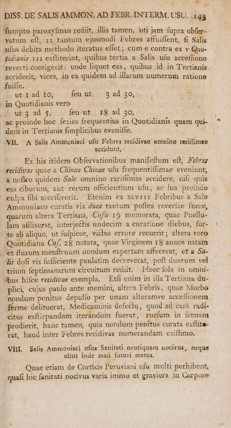 - D vatum eft, 1x tantum ejusmodi Febres affuiflent, fi Salis - ufus debita methodo iteratus effet; cum e contra ex v Quo- fidianir 111 exíliterint, quibus tertia a Salis ufu acceffione acciderit, vices, in ea quidem ad illarum numerum ratione d * ut I ad 1o, feu ut | 3 ad 30, in Quotidianis vero | A ^uti3 ad $5, feu ut 18 ad 30, ac proinde hoc fexies frequentius in Quotidianis quam qui- dem in Tertianis fimplicibus evenifle. x ! | VIL A Salis Ammoniaci ufu Febres recidivae omnino rariffimae | | accidunt, ^ e Ex his itidem Obfervationibus manifeftum eft, Febrey recidivar quae a. Chinae Chinae ufu frequentiflimae eveniunt, a nofko quidem Sa/e omnino rariffimas accidere, nifi quis eas ciborum, aut rerum officientium ufu, ac fua. proinde culpa fibi arcefliverit. Etenim ex xxviii Febribus a Sale Ammoniaco curatis vix duae tantum poftea reveríae fuere, quarum altera Tertiana, Cofu 19 memorata, quae Puellu- lam atHiixerat, interjectis undecim a curatione diebus, for- te ab aliquo, ut fufpicor, victus errore recurrit; altera vero Quotidiana Caf. 28 notata, quae Virginem 18 annos natam 'et luxum menftruum nondum expertam affecerat, ef a Sa- lir dofi vix fuficiente paulatim decreverat, poft duarum vel *bus hifce recidivae exempla. Etfi enim in illa T'ertiana du- plici, cujus paulo ante memini, altera Febris, quae Morbo nondum penitus depulfo per unam alteramve acceflionem férme delituerat, Medicaminis defettu, quod ad eani radi- citus exftirpandam iterandut fuerat, rurfum in Ícenam rodierit, hanc tamen, quia nondum penitus curata exfüite- rat, haud inter Febres recidivas numerandam exiítimo. VIIL Salis Ammoniaci ufus Sanitati neutiquam nocivus, neque ulius inde mali futuri metus, | Quae etiam de Corticis Peruviani ufu multi perhibent, quafi hic fanitati nocivus varia immo et graviora in Corpore