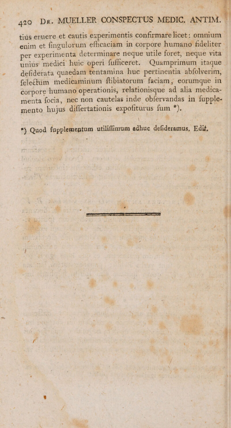 tius eruere et cautis experimentis confirmare licet: omnium enim et fingulorum efhcaciam in corpore humano fideliter - per experimenta determinare neque utile foret, neque vita unius medici huic operi fufficeret. Quamprimum itaque defiderata quaedam tentamina huc pertinentia abfolverim, fele£&amp;him medicaminum ftibiatorum faciam, eorumque in corpore humano operationis, relationisque ad alia medica- menta focia, nec non cautelas inde obíervandas in fupple- mento hujus diflertationis expofiturus fum *). | : | *j Quod fupplemeptum utiliffimum adhuc defideramus, Edif, - €