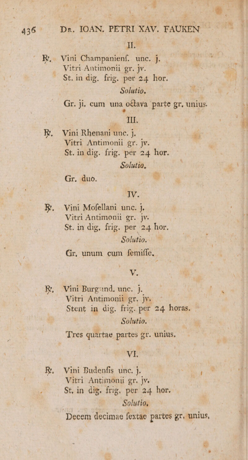 1 ME uM. » i i B Hd 436^. Dx. IOAN. PETRI XAV. FAUKEN. || IL KR, Vini Champanienf. unc. J. : Vitri Antimonii gr. jv. | * pos St. in dig. frig. per 24 hor. s Solutio,  Gr. ji. cum una o&amp;tava. parte gr. unius. B A E. Vini Rhenani unc. j. Vitri Antimonii gr. jv. St. indig. frig. per 24 hor. Solutio,  s Ute Gr. duo. IV. E. Vini Mofellani unc. j. Vitri Antimonii gr. jv. | ! St. in dig, frig. per 24 hor. | Solutio... Gr, unum cum femifle, V. E. ^ Vini Burgznd. unc. j. Vitri Antimonii gr, jv. Stent in dig. frig. per 24 horas. Solutio. Tres quartae partes gr. unius. VI. E. ^ Vini Dudenfis unc. j. | SED 1 Vitri Antimoni gr. jv. St, in dig. frig. per 24 hor. Solutio,