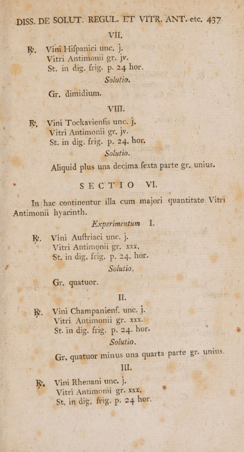 É » -DISS. DE SOLUT. REGUL. ET VITR, ANT. etc, 437. | | VII. E. Viai Hifpanici unc. j. Vitri Antimonii gr. jv. W St. in dig. frig. p. 24 hor. —— Gr. dimidium. Ds APIS R, Vini Tockavienfis unc. j. Ee. . : e . ! B Vitri Antimonit gr. jv. St. in dig. frig. p. 24. hor. : ASolutio. T Aliquid plus una decima fexta parte gr. unius. : SECTRMO -VI Li LI In hac continentur illa cum majori quantitate Vitri Antimonii hyacinth. - Experimentum im E. ^ Vini T IS unc. j. Vitri Antimonii gr. xxx, St. in dig. frig. p. 24. hor. Solutio. M Gr. quatuor. 1 e. II. (- RW. Vini Champanienf. unc. l- Vitri Antimoni gr. xxx.! St. in dig. frig. P. 24. hor. ais Solutio. Gr, quatuor minus una quarta parte gr. unius. Jil. | p. Vini Rhenani unc. j. Vitri Antimoni gr. Xxx, , St, in dig, frig. p. 24 hor.