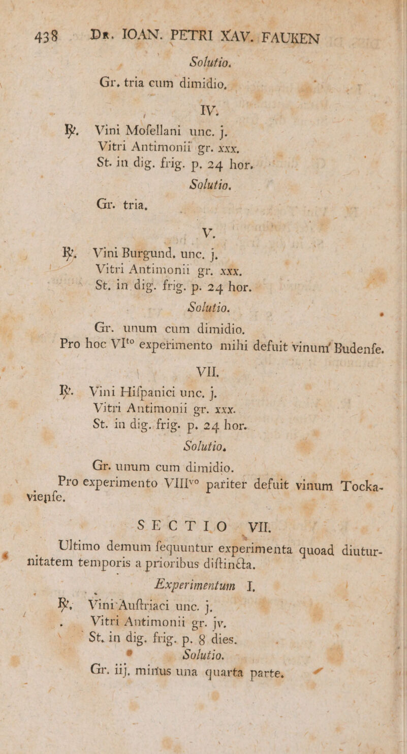 $ j Solutio. Gr. tria cum dimidio, - z ) bi IV, j Vini Mofellani unc. j. Vitri Antimonii gr. xxx, St. in dig. frig. p. 24 hor. Solutio. Gr. tria, ! Y, Vitri Antimonii gr. xxx, AY olutio. VIL. Solutio, 2 » y S.E4C T IOS , VII. Experimentum — T, | Solutio. - 3 - d
