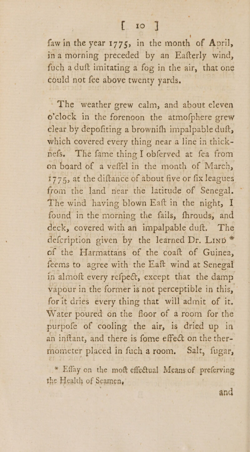 Loe a faw in the year 1775, in the month of April, ina morning preceded by an Eafterly wind, fuch a duft imitating a fog in the air, that one could not fee above twenty yards. - The weather grew calm, and about eleven o'clock in the forenoon the atmofphere grew clear by depofiting a brownifh impalpable duft, which covered every thing near a line in thick- nefs. The fame thingI obferved at fea from on board of a veffel in the month of March, 1775, a the diftance of about five or fix leagues from the Jand near the latitude of Senegal. ~ The wind having blown Eaft in the night, I found in the morning the fails, fhrouds, and deck, covered with an impalpable duft. The defcription given by the learned Dr. Linp * of the Harmattans of the coaft of Guinea, feems to agree with the Eaft wind at Senegal in almoft every refpect, except that the damp vapour in the former is not perceptible in this, for it dries every thing that will admit of it. Water poured on the floor of a room for the purpofe of cooling the air, 1s dried up in an inftant, and there is fome effect on the ther- mometer placed in fuch aroom. Salt, fugar, * Effay on the moft effectual Means of preferving the Health of Seamen, and