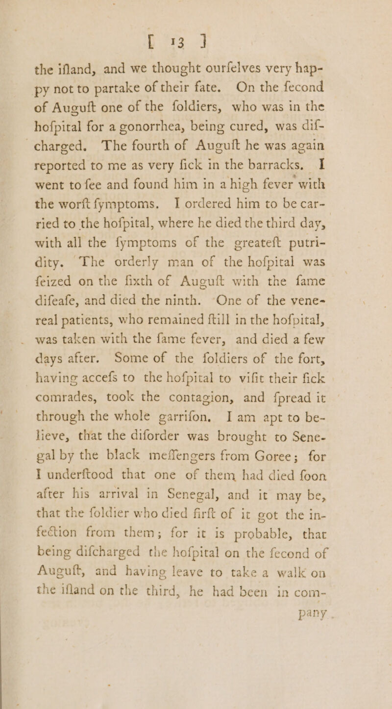 hs ea the ifland, and we thought ourfelves very hap- py not to partake of their fate. On the fecond of Auguit one of the foldiers, who was in the hofpital for a gonorrhea, being cured, was dif- charged. The fourth of Auguit he was again reported to me as very fick in the barracks, I went to fee and found him in a high fever with the worftfymptoms. I ordered him to be car- ried to the hofpital, where he died the third day, with all the fymptoms of the greateft putri- dity. The orderly man of the hofpital was feized on the fixth of Aueuft with the fame difeafe, and died the ninth. “One of the vene- real patients, who remained {till in the hofpital, _ was taken with the fame fever, and died a few days after. Some of the foldiers of the fort, having accefs to the hofpital to vifit their fick comrades, took the contagion, and fpread it through the whole garrifon, Iam apt to be- lieve, that the diforder was brought to Sene- gal by the black meffengers from Goree; for I underftood that one of them had died foon after his arrival in Senegal, and it may be, that the foldier who died firft of it got the in- fection from them; for it is probable, that being difcharged the hofpital on the fecond of Auguft, and having leave to take a walk on the ifland on the third, he had been in com- pany .