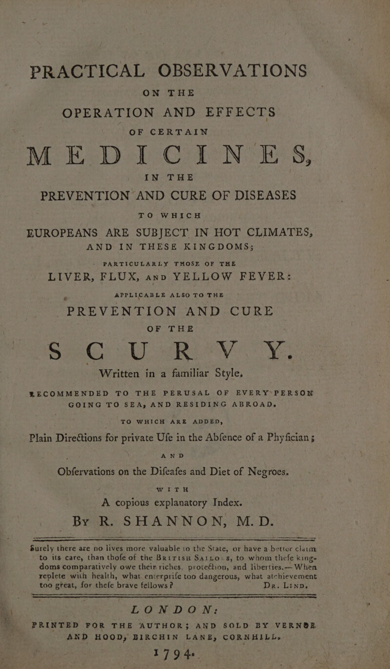 PRACTICAL OBSERVATIONS ON THE OPERATION AND EFFECTS OF CERTAIN Mo E.D1-:GieN EE 8; IN THE | PREVENTION AND CURE OF DISEASES TO WHICH EUROPEANS ARE SUBJECT IN HOT CLIMATES, AND IN THESE KINGDOMS; PARTICULARLY THOSE OF THE LIVER, FLUX, anno YELLOW FEVER: APPLICABLE ALSO TO THE PREVENTION AND CURE OF THE See i eV Cy Written in a familiar Style, RECOMMENDED TO THE PERUSAL OF EVERY*PERSON GOING TO SEA, AND RESIDING ABROAD, TO WHICH ARE ADDED, Plain Directions for private Ufe in the Abfence of a Phyfician ; : . AND | Obfervations on the Difeafes and Diet of Negroes. ie ar I 2 A copious explanatory Index. is R. SHANNON, M.D. Surely there are no lives more valuable to the State, or have a better claim — to its care, than thofe of the Bririsu Saito%s, to whom thefe king- doms comparatively owe their riches. proteétion, and liberties.—- When replete with health, what enterprife too dangerous, what atchievement too great, for thefe peae fellows? Dr. Linn. LONDON: PRINTED FOR THE AUTHOR} AND SOLD BY VERN®RE AND HOOD, BIRCHIN LANE, CORNHILL, 179 46